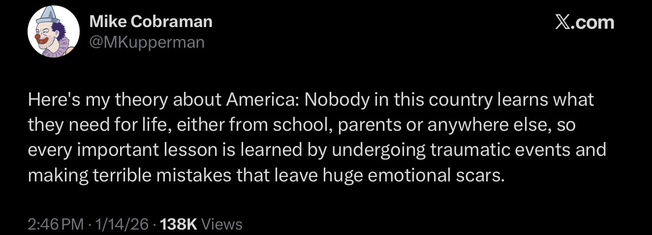 Mike Cobraman @MKupperman X.com Here's my theory about America: Nobody in this country learns what they need for life, either from school, parents or anywhere else, so every important lesson is learned by undergoing traumatic events and making terrible mistakes that leave huge emotional scars. 2:46 PM 1/14/26 138K Views