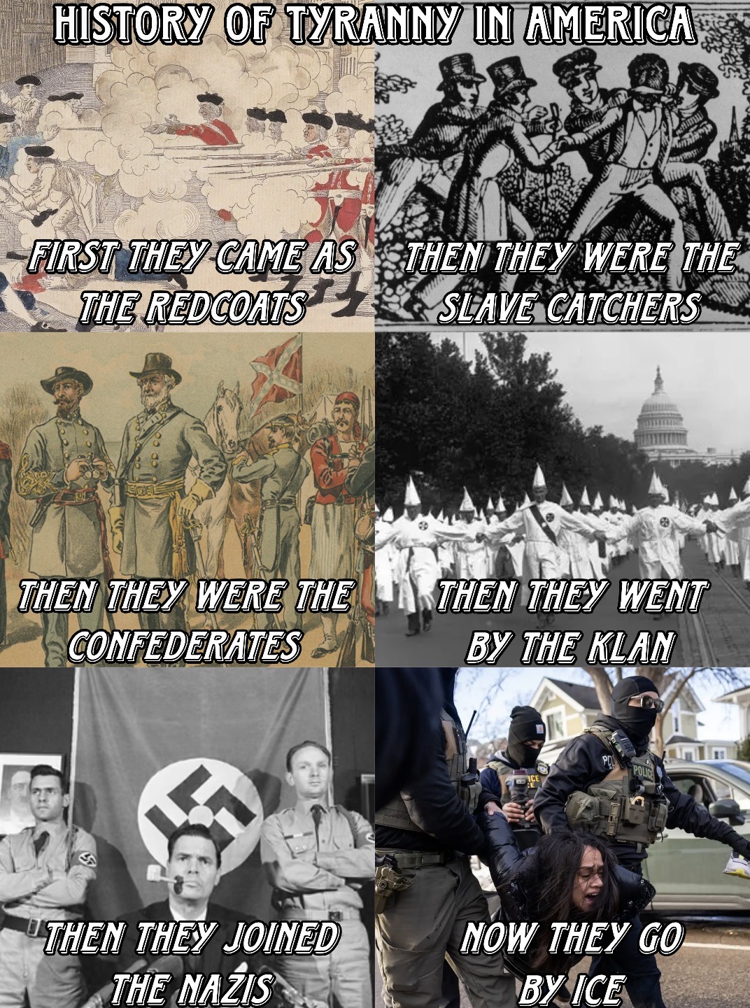 HISTORY OF TYRANNY IN AMERICA FIRST THEY CAME AS THEN THEY WERE THE THE REDCOATS SLAVE CATCHERS THEN THEY WERE THE THEN THEY WENT CONFEDERATES BY THE KLAN ICE POL POLIC THEN THEY JOINED THE NAZIS NOW THEY GO BY ICE