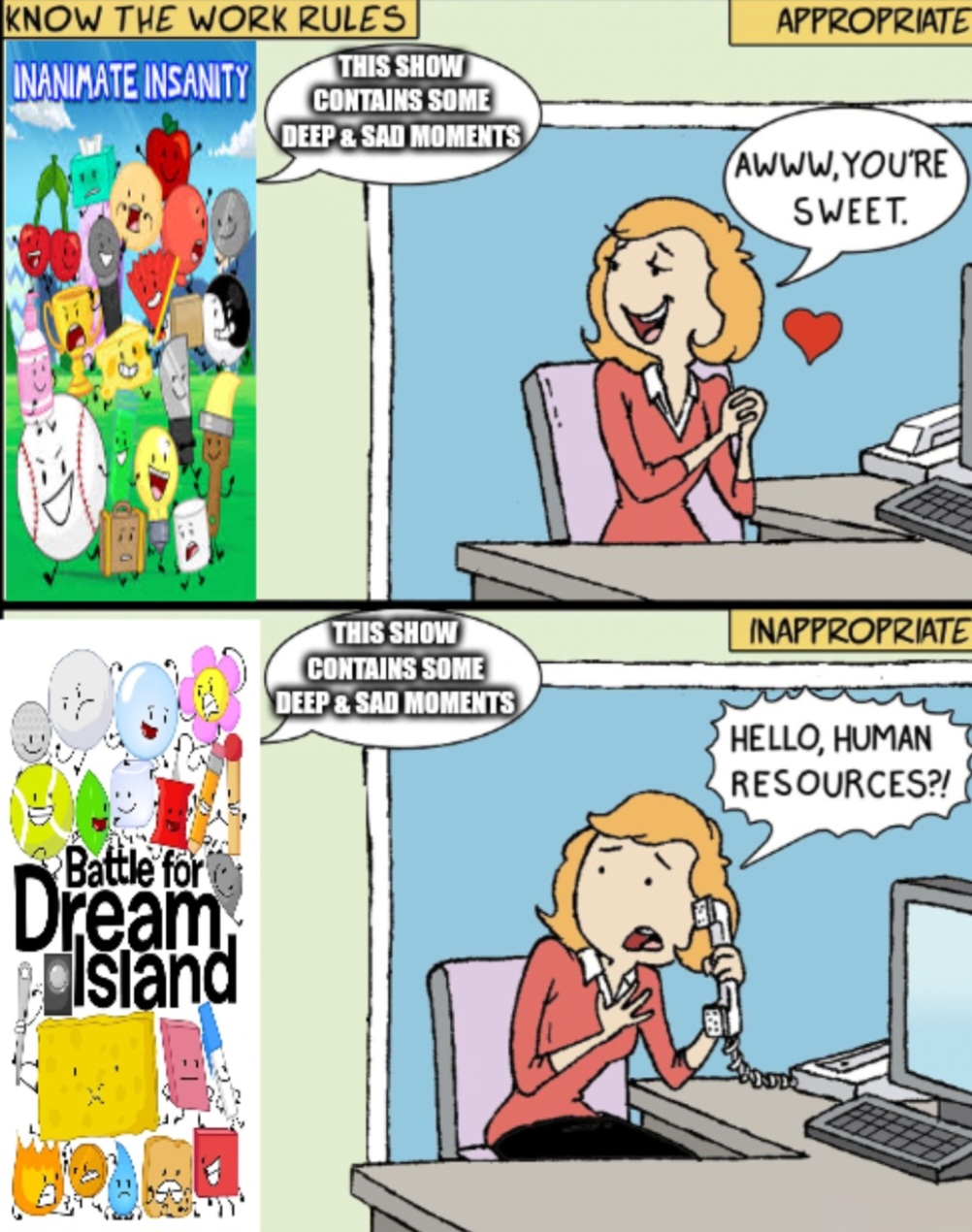 KNOW THE WORK RULES THIS SHOW APPROPRIATE INANIMATE INSANITY CONTAINS SOME DEEP & SAD MOMENTS AWWW.YOU'RE SWEET. Battle for Dream Island THIS SHOW CONTAINS SOME DEEP&SAD MOMENTS INAPPROPRIATE HELLO, HUMAN RESOURCES?!