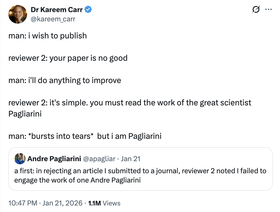 Dr Kareem Carr @kareem_carr man: i wish to publish reviewer 2: your paper is no good man: i'll do anything to improve reviewer 2: it's simple. you must read the work of the great scientist Pagliarini man: *bursts into tears* but i am Pagliarini Andre Pagliarini @apagliar Jan 21 Ø ... a first: in rejecting an article I submitted to a journal, reviewer 2 noted I failed to engage the work of one Andre Pagliarini 10:47 PM · Jan 21, 2026 1.1M Views