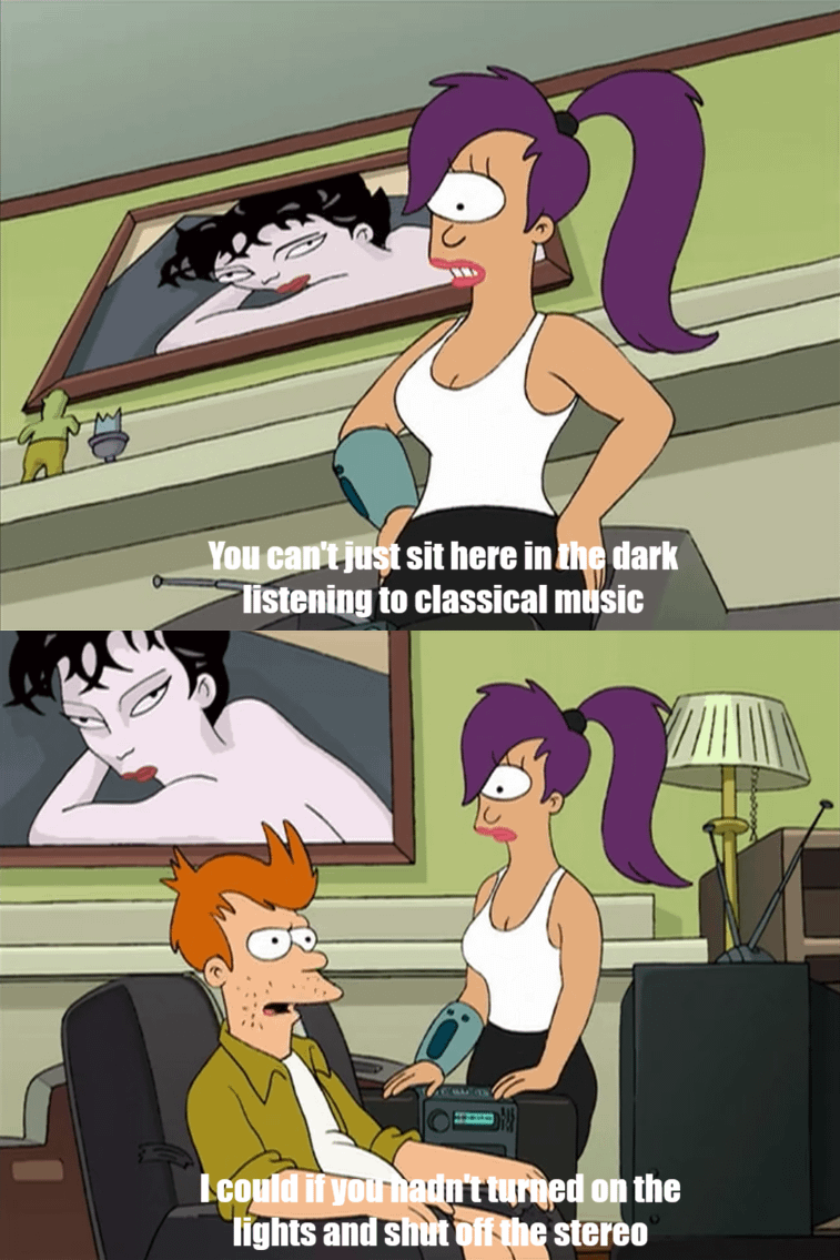 You can't just sit here in the dark listening to classical music I could if you hadn't turned on the lights and shut off the stereo