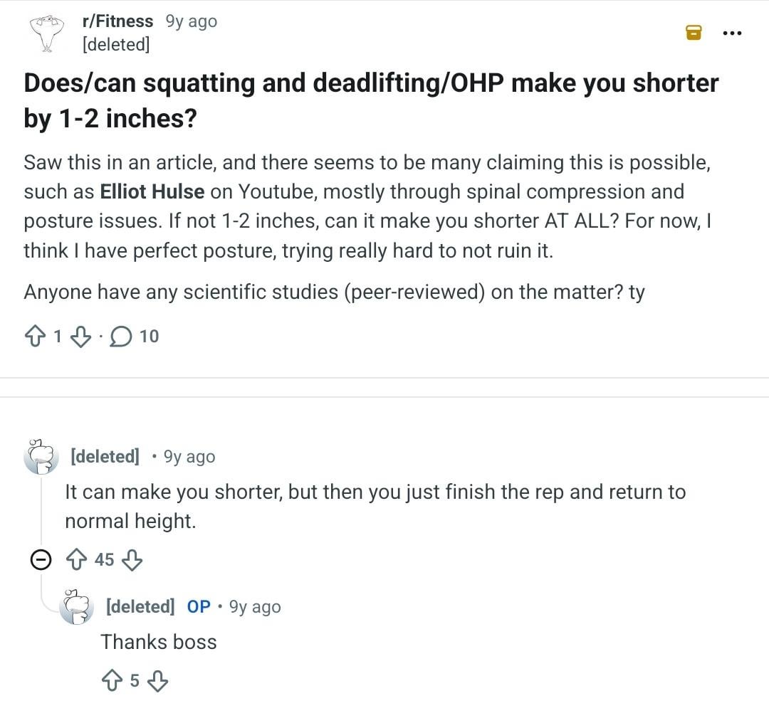 r/Fitness 9y ago [deleted] Does/can squatting and deadlifting/OHP make you shorter by 1-2 inches? Saw this in an article, and there seems to be many claiming this is possible, such as Elliot Hulse on Youtube, mostly through spinal compression and posture issues. If not 1-2 inches, can it make you shorter AT ALL? For now, think I have perfect posture, trying really hard to not ruin it. Anyone have any scientific studies (peer-reviewed) on the matter? ty 110 [deleted] 9y ago It can make you shorter, but then you just finish the rep and return to normal height. 45 . [deleted] OP 9y ago Thanks boss 5
