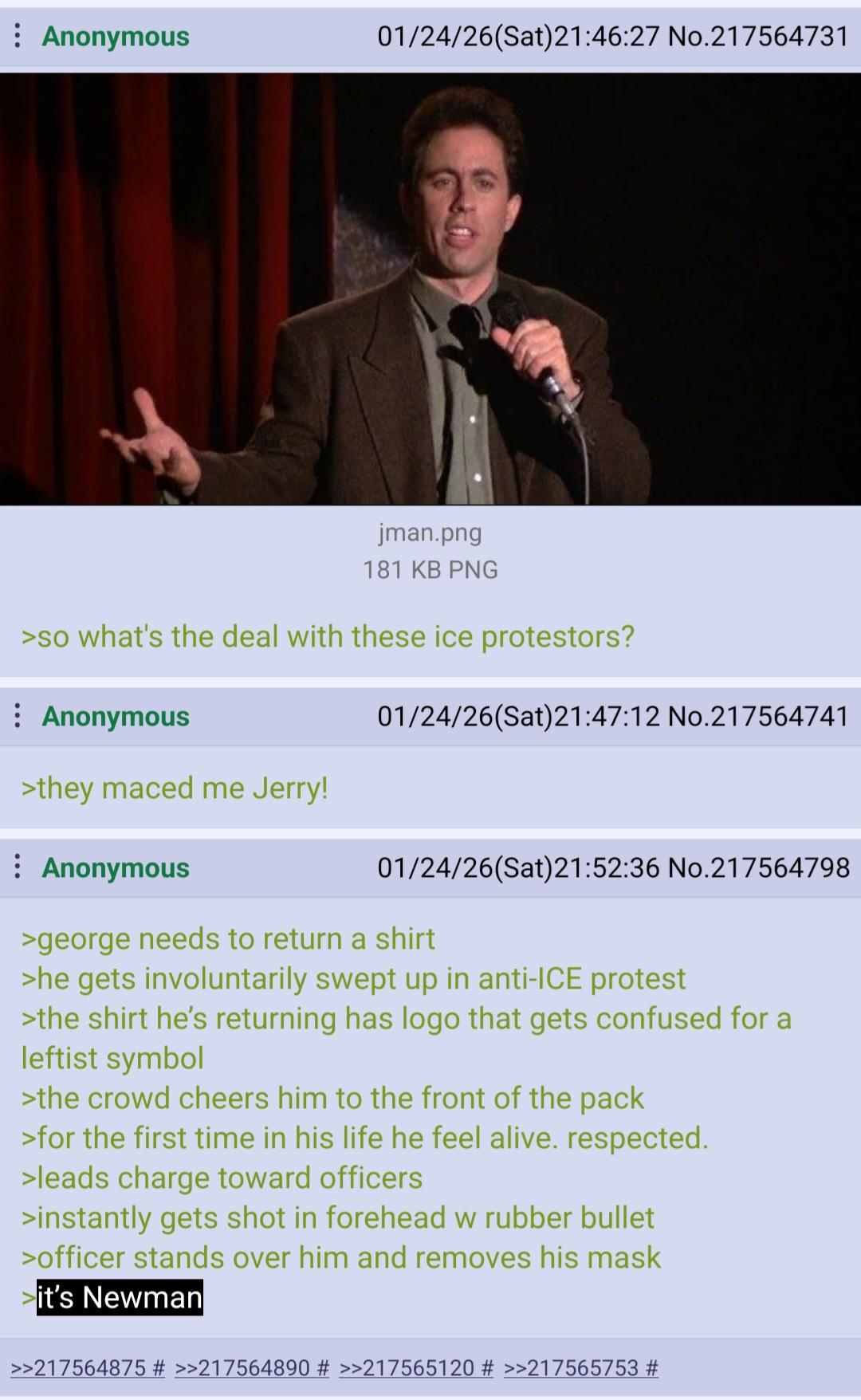 Anonymous 01/24/26(Sat)21:46:27 No.217564731 jman.png 181 KB PNG >so what's the deal with these ice protestors? Anonymous 01/24/26(Sat)21:47:12 No.217564741 >they maced me Jerry! Anonymous 01/24/26(Sat)21:52:36 No.217564798 >george needs to return a shirt >he gets involuntarily swept up in anti-ICE protest >the shirt he's returning has logo that gets confused for a leftist symbol >the crowd cheers him to the front of the pack >for the first time in his life he feel alive. respected. >leads charge toward officers >instantly gets shot in forehead w rubber bullet >officer stands over him and removes his mask it's Newman >>217564875 # >>217564890 # >>217565120 # >>217565753 #