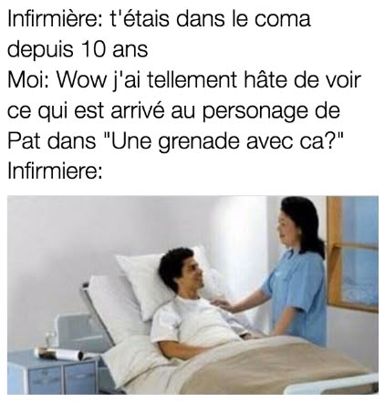 Infirmière: t'étais dans le coma depuis 10 ans Moi: Wow j'ai tellement hâte de voir ce qui est arrivé au personage de Pat dans "Une grenade avec ca?" Infirmiere:
