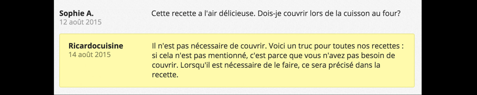 Sophie A. 12 août 2015 Cette recette a l'air délicieuse. Dois-je couvrir lors de la cuisson au four? Ricardocuisine 14 août 2015 Il n'est pas nécessaire de couvrir. Voici un truc pour toutes nos recettes: si cela n'est pas mentionné, c'est parce que vous n'avez pas besoin de couvrir. Lorsqu'il est nécessaire de le faire, ce sera précisé dans la recette.