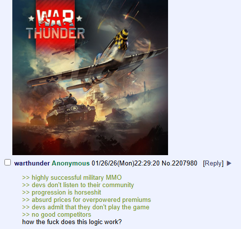 WAR THUNDER warthunder Anonymous 01/26/26(Mon)22:29:20 No.2207980 [Reply] >> highly successful military MMO >> devs don't listen to their community >> progression is horseshit >> absurd prices for overpowered premiums >> devs admit that they don't play the game >> no good competitors how the f--- does this logic work?