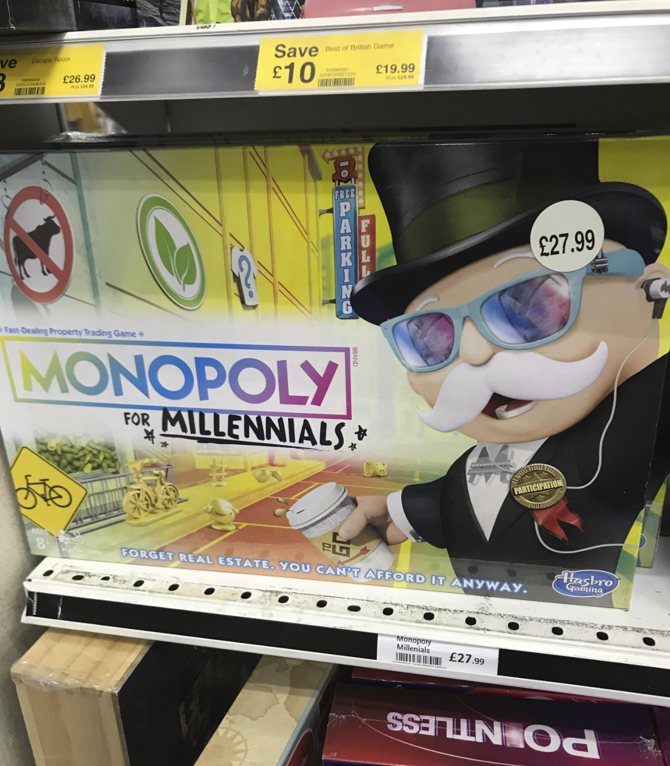 ve 3 Escape Room Janaseca 5025123406-435 £26.99 Was £34.99 Save Best of British Game £10 34699393 5019150001220 £19.99 Was £29.99 10EPARRITO 8 BRAND Fast-Dealing Property Trading Game+ MONOPOLY FOR MILLENNIALS* *. £27.99 You ha PARTICIPATION PG FORGET REAL ESTATE. YOU CAN'T AFFORD IT ANYWAY. Monopoly Millenials £27.99 Hasbro Gaming