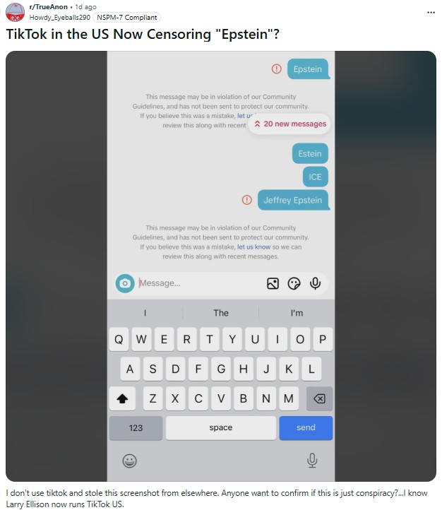 r/TrueAnon. 1d ago Howdy Eyeballs 290 NSPM-7 Compliant TikTok in the US Now Censoring "Epstein"? Epstein This message may be in violation of our Community Guidelines, and has not been sent to protect our community. If you believe this was a mistake, let u review this along with recent 20 new messages Estein ICE Jeffrey Epstein This message may be in violation of our Community Guidelines, and has not been sent to protect our community. If you believe this was a mistake, let us know so we can review this along with recent messages. Message... The I'm QWERT YUIOP KL A S D FGHJ N XCV BẢN M 123 space send 冈 I don't use tiktok and stole this screenshot from elsewhere. Anyone want to confirm if this is just conspiracy?...I know Larry Ellison now runs Tik Tok US.