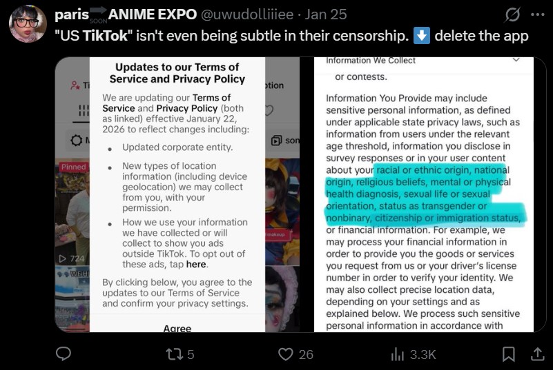 paris ANIME EXPO @uwudolliiiee • Jan 25 SOON "US TikTok" isn't even being subtle in their censorship. Information We Collect delete the app T ON Pinned ▷ 724 WEH Updates to our Terms of Service and Privacy Policy or contests. otion We are updating our Terms of Service and Privacy Policy (both as linked) effective January 22, 2026 to reflect changes including: • Updated corporate entity. New types of location information (including device geolocation) we may collect from you, with your permission. How we use your information we have collected or will collect to show you ads outside TikTok. To opt out of these ads, tap here. By clicking below, you agree to the updates to our Terms of Service and confirm your privacy settings. Aaree 175 D makeup son 26 Information You Provide may include sensitive personal information, as defined under applicable state privacy laws, such as information from users under the relevant age threshold, information you disclose in survey responses or in your user content about your racial or ethnic origin, national origin, religious beliefs, mental or physical health diagnosis, sexual life or sexual orientation, status as transgender or nonbinary, citizenship or immigration status, or financial information. For example, we may process your financial information in order to provide you the goods or services you request from us or your driver's license number in order to verify your identity. We may also collect precise location data, depending on your settings and as explained below. We process such sensitive personal information in accordance with ili 3.3K 1