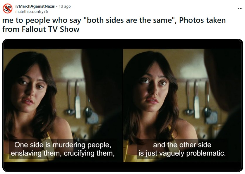 r/March Against Nazis. 1d ago ihatethiscountry76 me to people who say "both sides are the same", Photos taken from Fallout TV Show One side is murdering people, enslaving them, crucifying them, and the other side is just vaguely problematic.