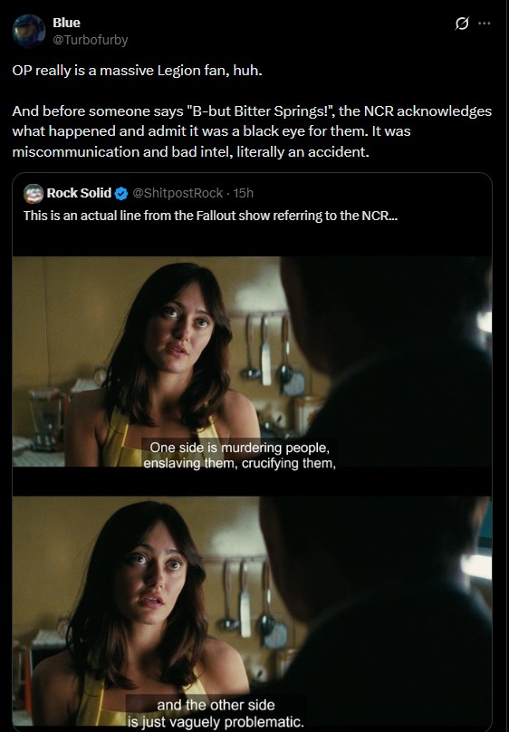 Blue @Turbofurby OP really is a massive Legion fan, huh. 0 And before someone says "B-but Bitter Springs!", the NCR acknowledges what happened and admit it was a black eye for them. It was miscommunication and bad intel, literally an accident. Rock Solid @ShitpostRock - 15h This is an actual line from the Fallout show referring to the NCR... One side is murdering people, enslaving them, crucifying them, and the other side is just vaguely problematic.