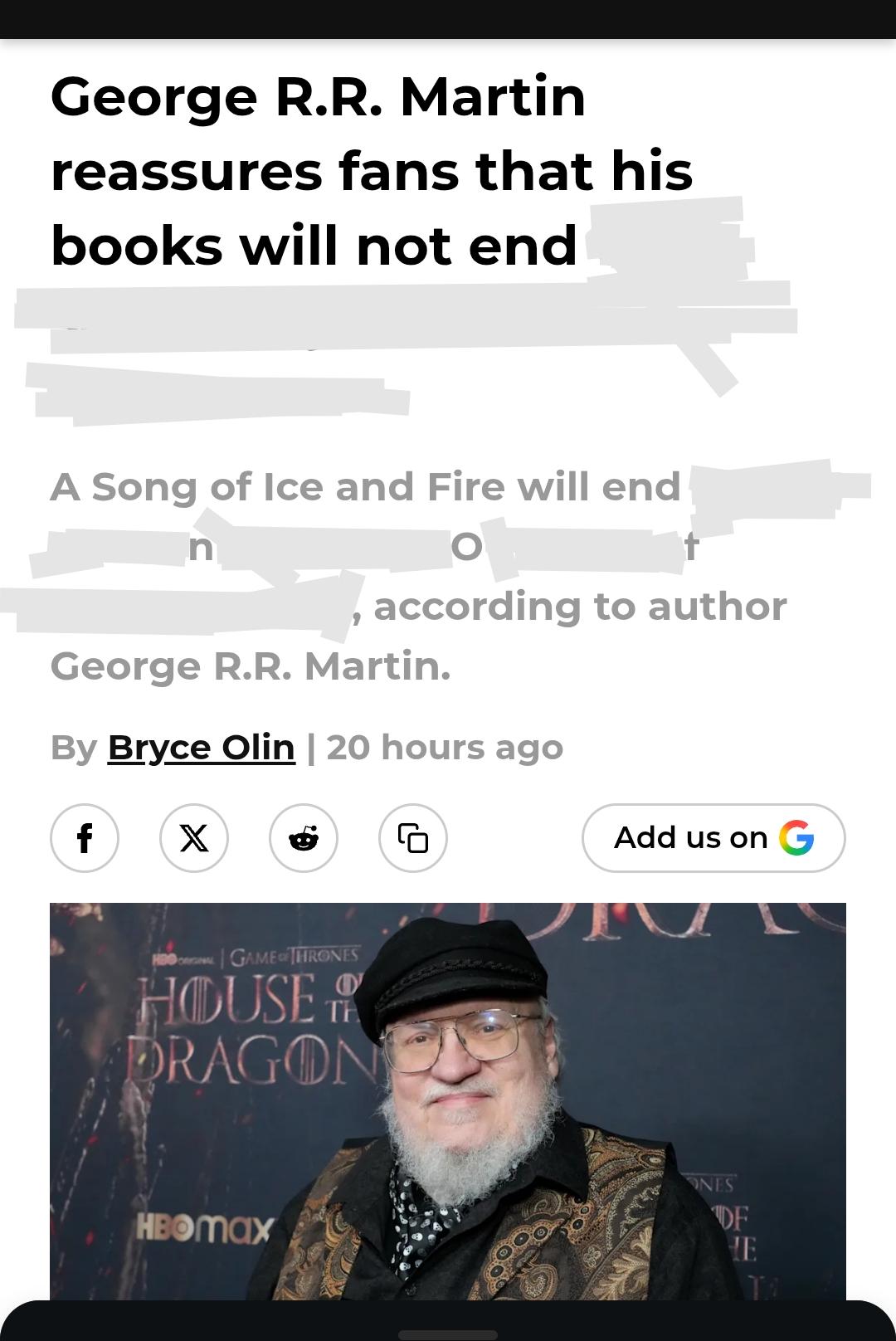George R.R. Martin reassures fans that his books will not end A Song of Ice and Fire will end n , according to author George R.R. Martin. By Bryce Olin | 20 hours ago f X HBO GAME THRONES HOUSE & DRAGON HBOmax G Add us on G ONES DF HE TO