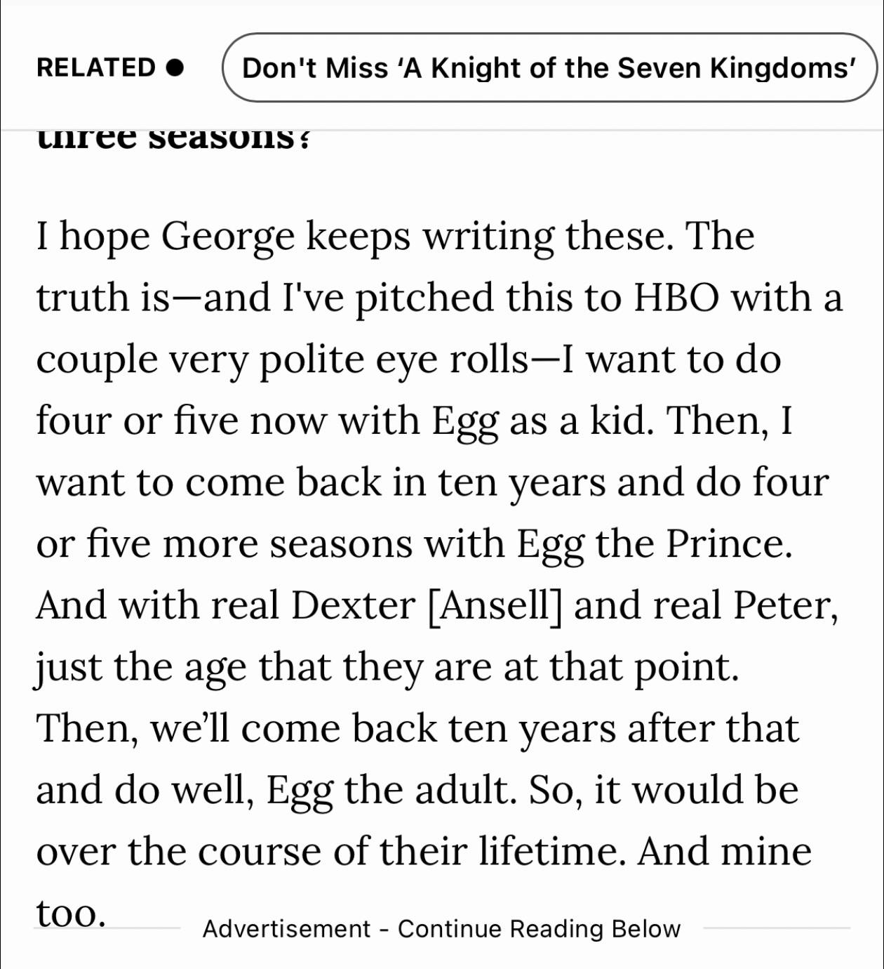 RELATED Don't Miss 'A Knight of the Seven Kingdoms' three seasons? I hope George keeps writing these. The truth is and I've pitched this to HBO with a couple very polite eye rolls-I want to do four or five now with Egg as a kid. Then, I want to come back in ten years and do four or five more seasons with Egg the Prince. And with real Dexter [Ansell] and real Peter, just the age that they are at that point. Then, we'll come back ten years after that and do well, Egg the adult. So, it would be over the course of their lifetime. And mine too. Advertisement - Continue Reading Below