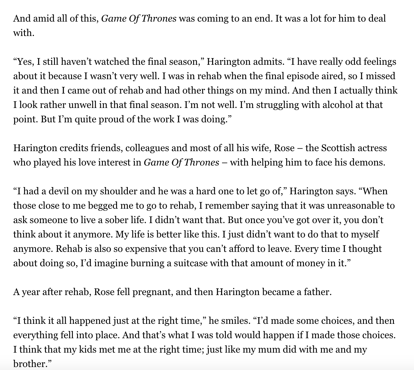 And amid all of this, Game Of Thrones was coming to an end. It was a lot for him to deal with. "Yes, I still haven't watched the final season," Harington admits. "I have really odd feelings about it because I wasn't very well. I was in rehab when the final episode aired, so I missed it and then I came out of rehab and had other things on my mind. And then I actually think I look rather unwell in that final season. I'm not well. I'm struggling with alcohol at that point. But I'm quite proud of the work I was doing." Harington credits friends, colleagues and most of all his wife, Rose - the Scottish actress who played his love interest in Game Of Thrones - with helping him to face his demons. "I had a devil on my shoulder and he was a hard one to let go of," Harington says. "When those close to me begged me to go to rehab, I remember saying that it was unreasonable to ask someone to live a sober life. I didn't want that. But once you've got over it, you don't think about it anymore. My life is better like this. I just didn't want to do that to myself anymore. Rehab is also so expensive that you can't afford to leave. Every time I thought about doing so, I'd imagine burning a suitcase with that amount of money in it.” A year after rehab, Rose fell pregnant, and then Harington became a father. “I think it all happened just at the right time,” he smiles. “I'd made some choices, and then everything fell into place. And that's what I was told would happen if I made those choices. I think that my kids met me at the right time; just like my mum did with me and my brother."