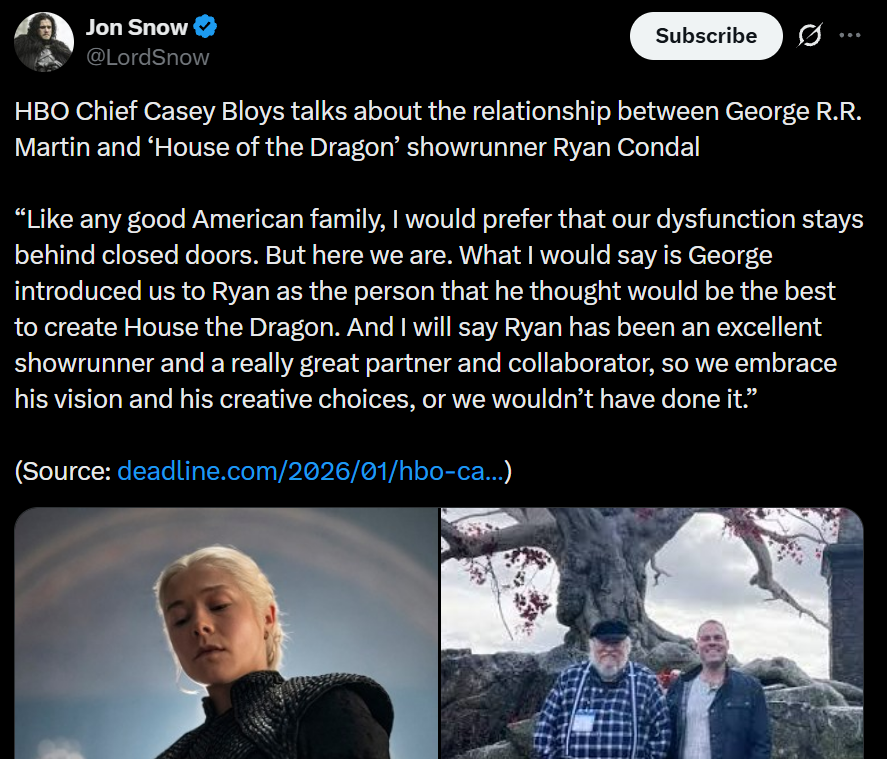 Jon Snow @LordSnow Subscribe HBO Chief Casey Bloys talks about the relationship between George R.R. Martin and 'House of the Dragon' showrunner Ryan Condal "Like any good American family, I would prefer that our dysfunction stays behind closed doors. But here we are. What I would say is George introduced us to Ryan as the person that he thought would be the best to create House the Dragon. And I will say Ryan has been an excellent showrunner and a really great partner and collaborator, so we embrace his vision and his creative choices, or we wouldn't have done it." (Source: deadline.com/2026/01/hbo-ca...)