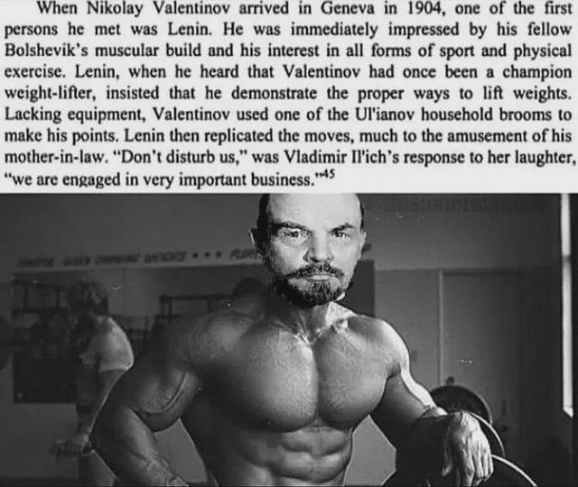When Nikolay Valentinov arrived in Geneva in 1904, one of the first persons he met was Lenin. He was immediately impressed by his fellow Bolshevik's muscular build and his interest in all forms of sport and physical exercise. Lenin, when he heard that Valentinov had once been a champion weight-lifter, insisted that he demonstrate the proper ways to lift weights. Lacking equipment, Valentinov used one of the Ul'ianov household brooms to make his points. Lenin then replicated the moves, much to the amusement of his mother-in-law. "Don't disturb us," was Vladimir Il'ich's response to her laughter, "we are engaged in very important business." 145