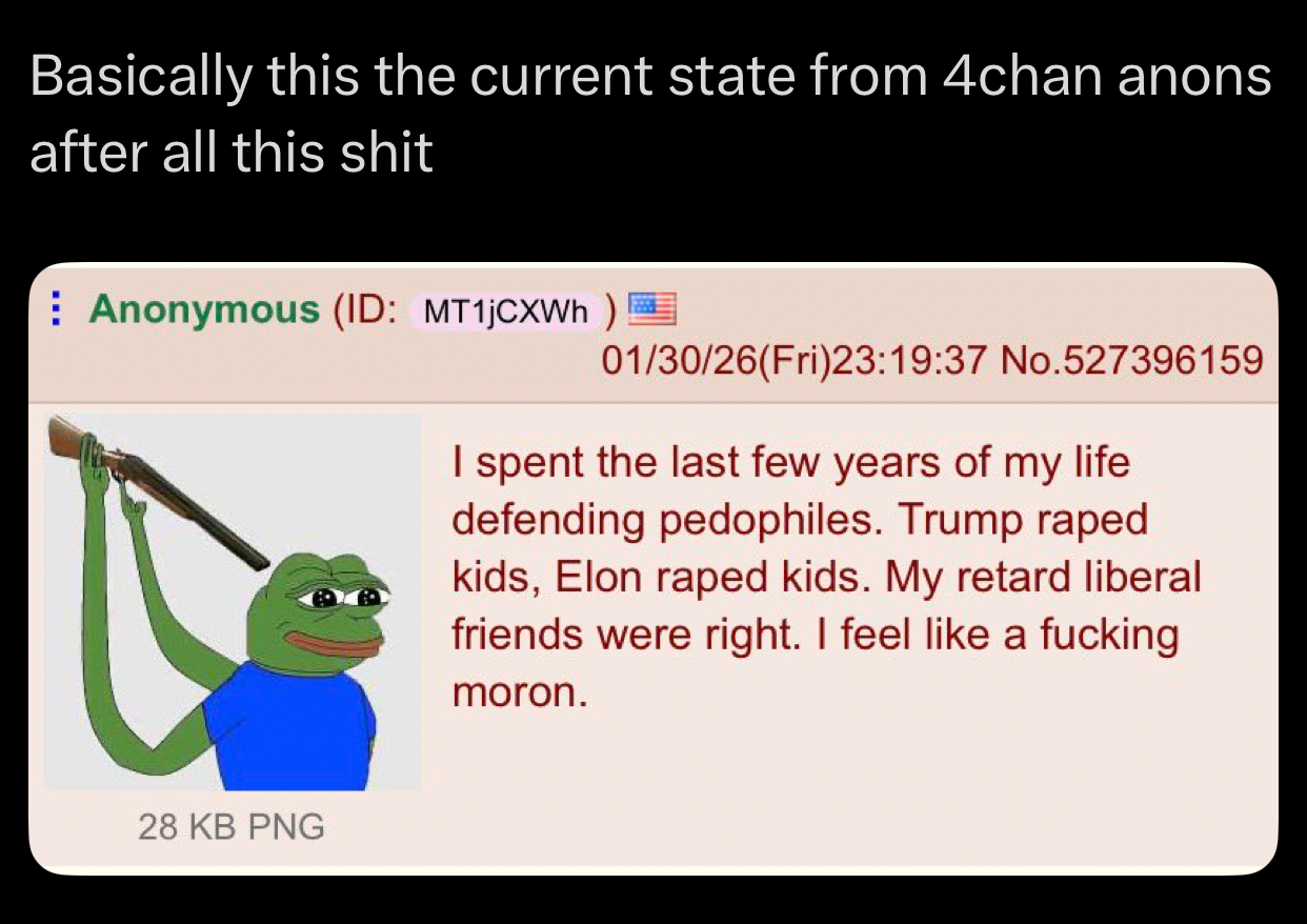 Basically this the current state from 4chan anons after all this s--- Anonymous (ID: MT1jCXWh) 01/30/26(Fri)23:19:37 No.527396159 I spent the last few years of my life defending pedophiles. Trump r---- kids, Elon r---- kids. My retard liberal friends were right. I feel like a f------ moron. 28 KB PNG