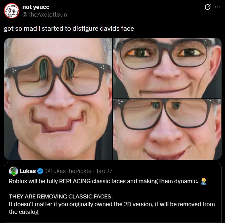 not yeucc @TheAxolotlSun got so mad i started to disfigure davids face 0 Lukas . @LukasThePickle ⚫ Jan 27 Roblox will be fully REPLACING classic faces and making them dynamic. THEY ARE REMOVING CLASSIC FACES. It doesn't matter if you originally owned the 2D version, it will be removed from the catalog