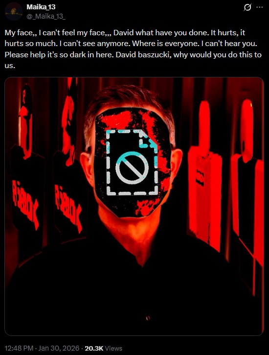 Maika 13 @_Maika_13_ 0 My face,, I can't feel my face,,, David what have you done. It hurts, it hurts so much. I can't see anymore. Where is everyone. I can't hear you. Please help it's so dark in here. David baszucki, why would you do this to us. Ꮻ 12:48 PM - Jan 30, 2026 20.3K Views