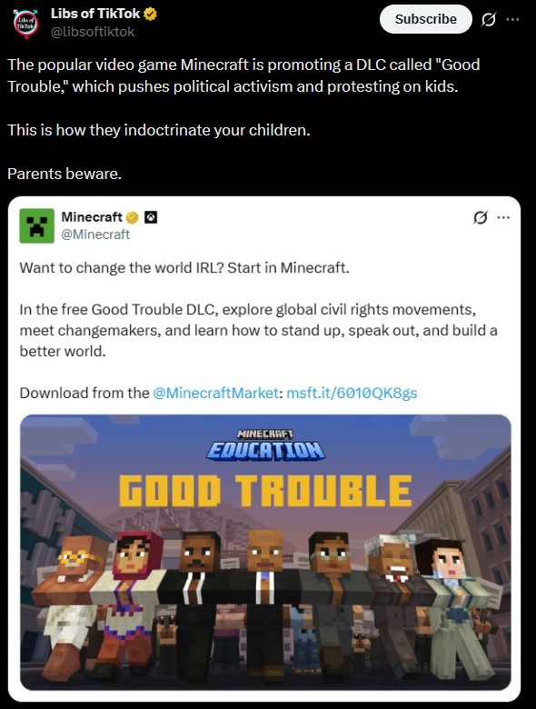 Libs of TikTok TikTak Subscribe @libsoftiktok The popular video game Minecraft is promoting a DLC called "Good Trouble," which pushes political activism and protesting on kids. This is how they indoctrinate your children. Parents beware. Minecraft @Minecraft Want to change the world IRL? Start in Minecraft. Q In the free Good Trouble DLC, explore global civil rights movements, meet changemakers, and learn how to stand up, speak out, and build a better world. Download from the @MinecraftMarket: msft.it/6010QK8gs MINECRAFT EDUCATION GOOD TROUBLE