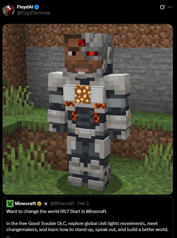FloydAl @Floyd Terminal 0 Minecraft @Minecraft - Feb 2 Want to change the world IRL? Start in Minecraft. In the free Good Trouble DLC, explore global civil rights movements, meet changemakers, and learn how to stand up, speak out, and build a better world.