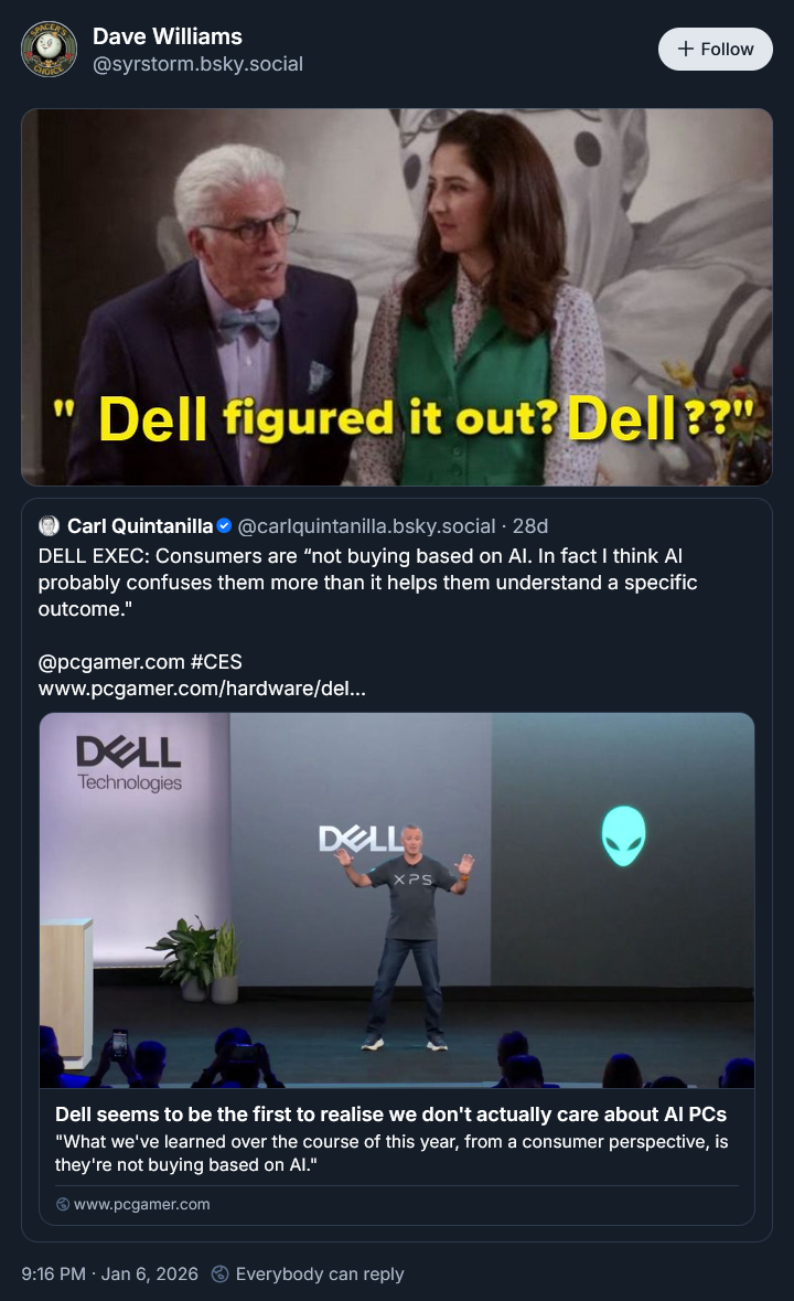 Dave Williams @syrstorm.bsky.social + Follow " Dell figured it out? Dell??" Carl Quintanilla @carlquintanilla.bsky.social . 28d DELL EXEC: Consumers are "not buying based on Al. In fact I think Al probably confuses them more than it helps them understand a specific outcome." @pcgamer.com #CES www.pcgamer.com/hardware/del... DELL Technologies DELL XPS Dell seems to be the first to realise we don't actually care about Al PCs "What we've learned over the course of this year, from a consumer perspective, is they're not buying based on Al." www.pcgamer.com 9:16 PM · Jan 6, 2026 Everybody can reply