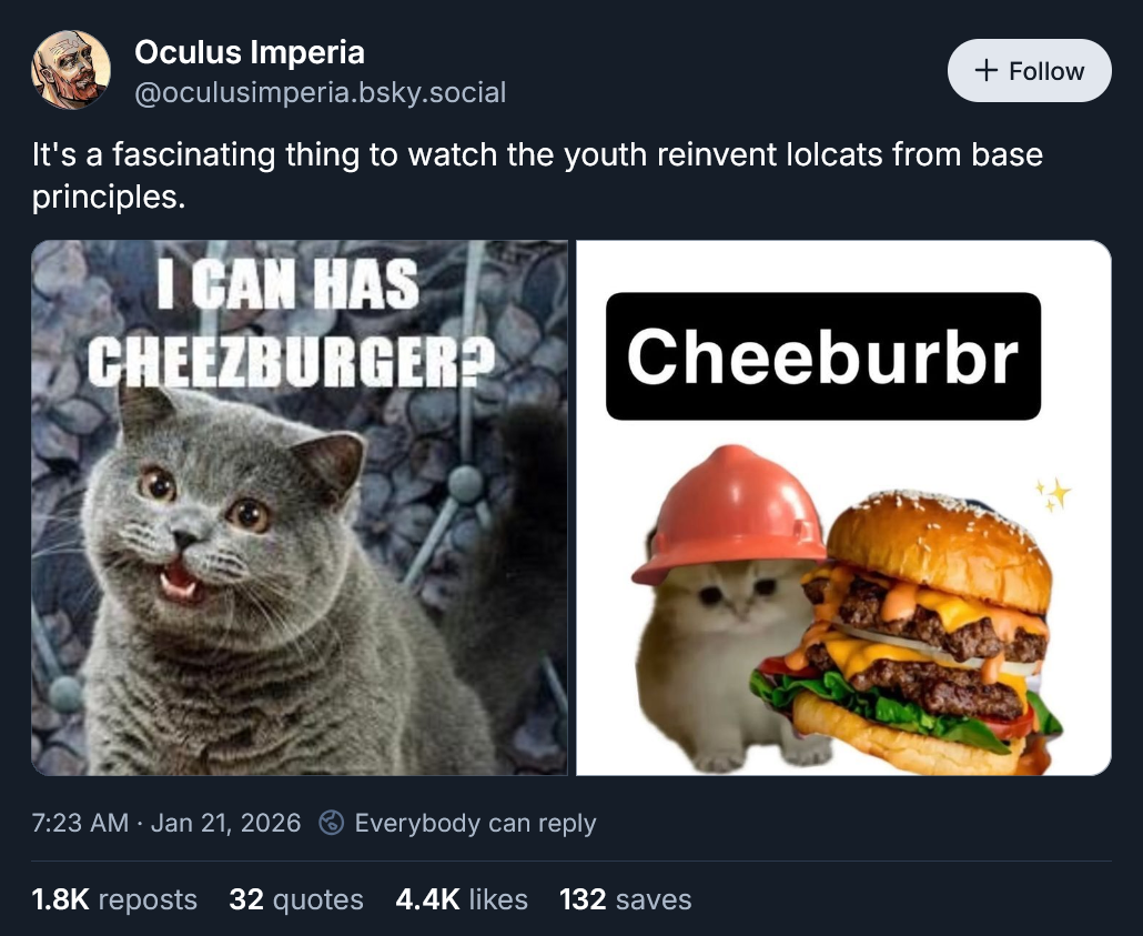Oculus Imperia @oculusimperia.bsky.social + Follow It's a fascinating thing to watch the youth reinvent lolcats from base principles. I CAN HAS CHEEZBURGER? Cheeburbr 7:23 AM · Jan 21, 2026 Everybody can reply 1.8K reposts 32 quotes 4.4K likes 132 saves