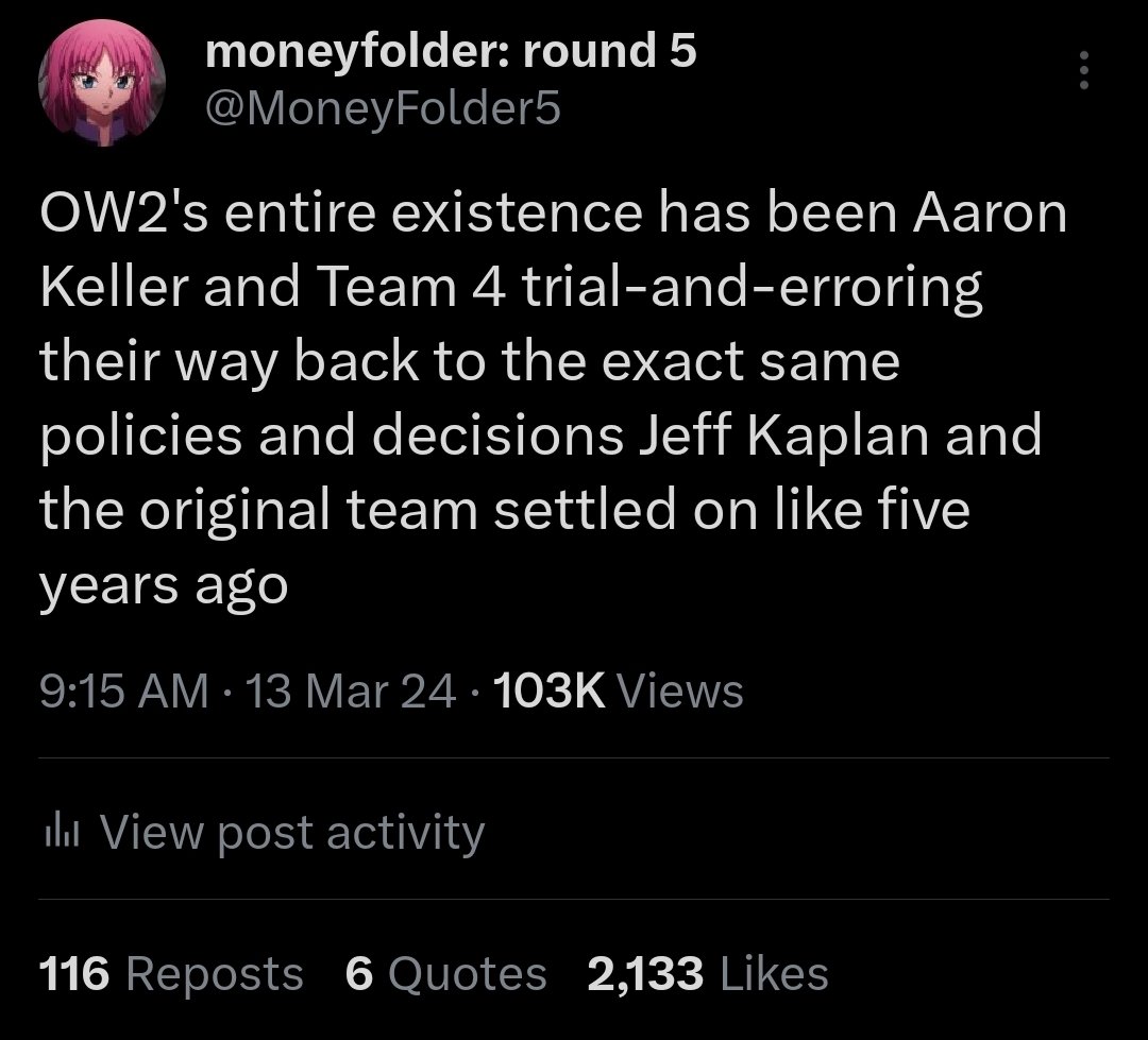 moneyfolder: round 5 @MoneyFolder5 OW2's entire existence has been Aaron Keller and Team 4 trial-and-erroring their way back to the exact same policies and decisions Jeff Kaplan and the original team settled on like five years ago 9:15 AM - 13 Mar 24 103K Views lil View post activity 116 Reposts 6 Quotes 2,133 Likes