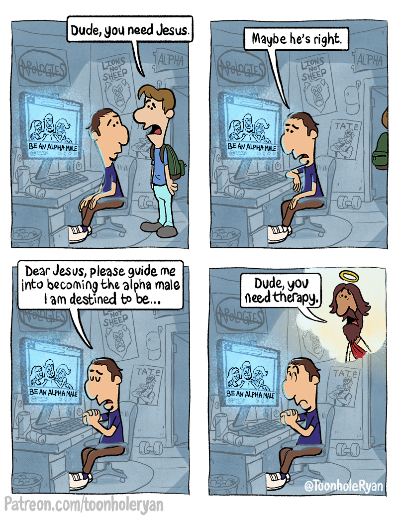Dude, you need Jesus. Maybe he's right. APOLOGIES LIONS SHEEP ALPHA APOLOGIES LIONS NOT SHEEP ALPHA BE AN ALPHA MALE --- BE AN ALPHA MALE TATE CO Dear Jesus, please guide me into becoming the alpha male I am destined to be... BE AN ALPHA MALE NOT SHEEP TATE Dude, you need therapy. APOLOGIES 39 BE AN ALPHA MALE TATE Patreon.com/toonholeryan CO @ToonholeRyan