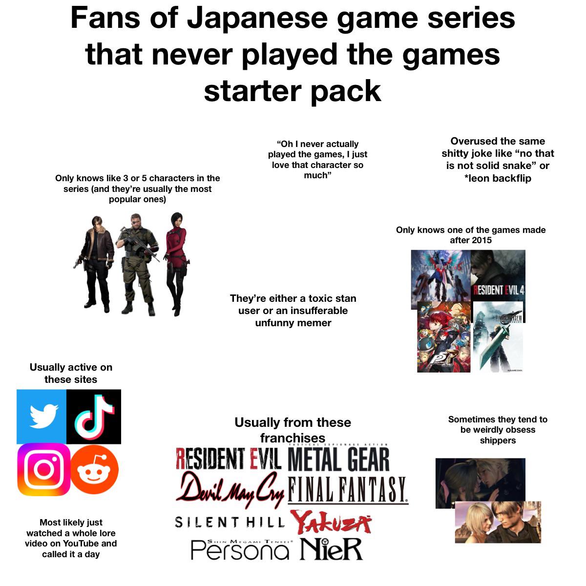 Fans of Japanese game series that never played the games starter pack Only knows like 3 or 5 characters in the series (and they're usually the most popular ones) *R* "Oh I never actually played the games, I just love that character so much" They're either a toxic stan user or an insufferable unfunny memer Overused the same s----- joke like "no that is not solid snake" or *leon backflip Only knows one of the games made after 2015 We may RESIDENT EVIL 4 Usually active on these sites ل Most likely just watched a whole lore video on YouTube and called it a day Usually from these franchises RESIDENT EVIL METAL GEAR Devil May Cry FINAL FANTASY. SILENT HILL YAKUZA Persona NieR Sometimes they tend to be weirdly obsess shippers