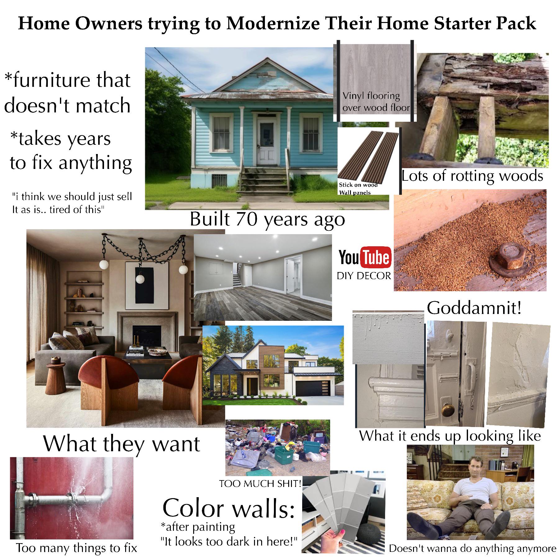 Home Owners trying to Modernize Their Home Starter Pack *furniture that doesn't match *takes years to fix anything. "i think we should just sell It as is.. tired of this" Vinyl flooring over wood floor Stick on wood Wall panels Built 70 years ago You Tube DIY DECOR Lots of rotting woods Goddamnit! What they want Too many things to fix TOO MUCH S---!! Color walls: *after painting "It looks too dark in here!" What it ends up looking like Doesn't wanna do anything anymore