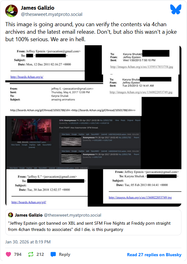 James Galizio @theswweet.myatproto.social This image is going around, you can verify the contents via 4chan archives and the latest email release. Don't, but also this wasn't a joke but 100% serious. We are in hell. From: Jeffrey Epstein <jeevacation@gmail.com> To: Subject: Date: Mon, 12 Dec 2011 02:16:27 +0000 Karyna Shuliak To: From: Jeffrey Epstein Sent: Wed 1/30/2013 7:50:10 PM http://boards.4chan.org/u/ From: Sent: To: Subject: jeffrey E. <jeevacation@gmail.com> Thursday, May 4, 2017 12:08 PM Karyna Shuliak amazing animations http://images.4chan.org/s/src/1359517853758.jpg Karyna Shuliak Jeffrey Epstein To: From: Sent: Tue 2/5/2013 12:14:41 AM http://images.4chan.org/s/src/1360022053749.jpg http://boards.4chan.org/gif/thread/10501788/sfm <http://boards.4chan.org/gif/thread/10501788/sfm=> SFM Anonymous Fri 28 Apr 2017 19:02:09 No.10501788 View Reply Original Report Quoted By: >>106101291061000310617140 >>10526718 Post FNAF! Also futamonster SFM thread. View Same Google Imgps gb Sauce June 1490760154528 webm, 38, 352×288 Anonymous Fri 28 Apr 2017 19:02:45 No.10501792 Report Quoted By: 10511865 >>10517140 4MB, 890500, 1490032476597 View Same Google ImgOps lgdb SauceNAO jusene View Same Google IngOps gb SauceNAO June 1480309467216 webm, 4MB, 352×288 Anonymous Fri 28 Apr 2017 19:03:50 No. 10501796 Report Quoted By: >>10517140 View Same Google ImgOps gdb SauceNAO 1485843112448.webm, 48, 1280×548 From: "jeffrey E." <jeevacation@gmail.com> To: Subject: Date: Tue, 30 Jan 2018 12:02:37 +0000 From: Jeffrey Epstein <jeevacation@gmail.com> To: Karyna Shuliak Subject: Date: Tue, 05 Feb 2013 00:14:41 +0000 http://images.4chan.org/s/src/1360022053749.jpg http://boards.4chan.org/gif/ James Galizio @theswweet.myatproto.social "Jeffrey Epstein got banned on XBL and sent SFM Five Nights at Freddy p--- straight from 4chan threads to associates" did I die, is this purgatory Jan 30, 2026 at 8:19 PM 794 212 Reply Read 27 replies on Bluesky