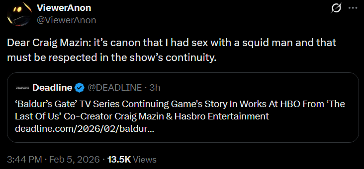 ViewerAnon @ViewerAnon Q Dear Craig Mazin: it's canon that I had sex with a squid man and that must be respected in the show's continuity. DEADLINE Deadline @DEADLINE. 3h 'Baldur's Gate' TV Series Continuing Game's Story In Works At HBO From 'The Last Of Us' Co-Creator Craig Mazin & Hasbro Entertainment deadline.com/2026/02/baldur... 3:44 PM Feb 5, 2026 13.5K Views