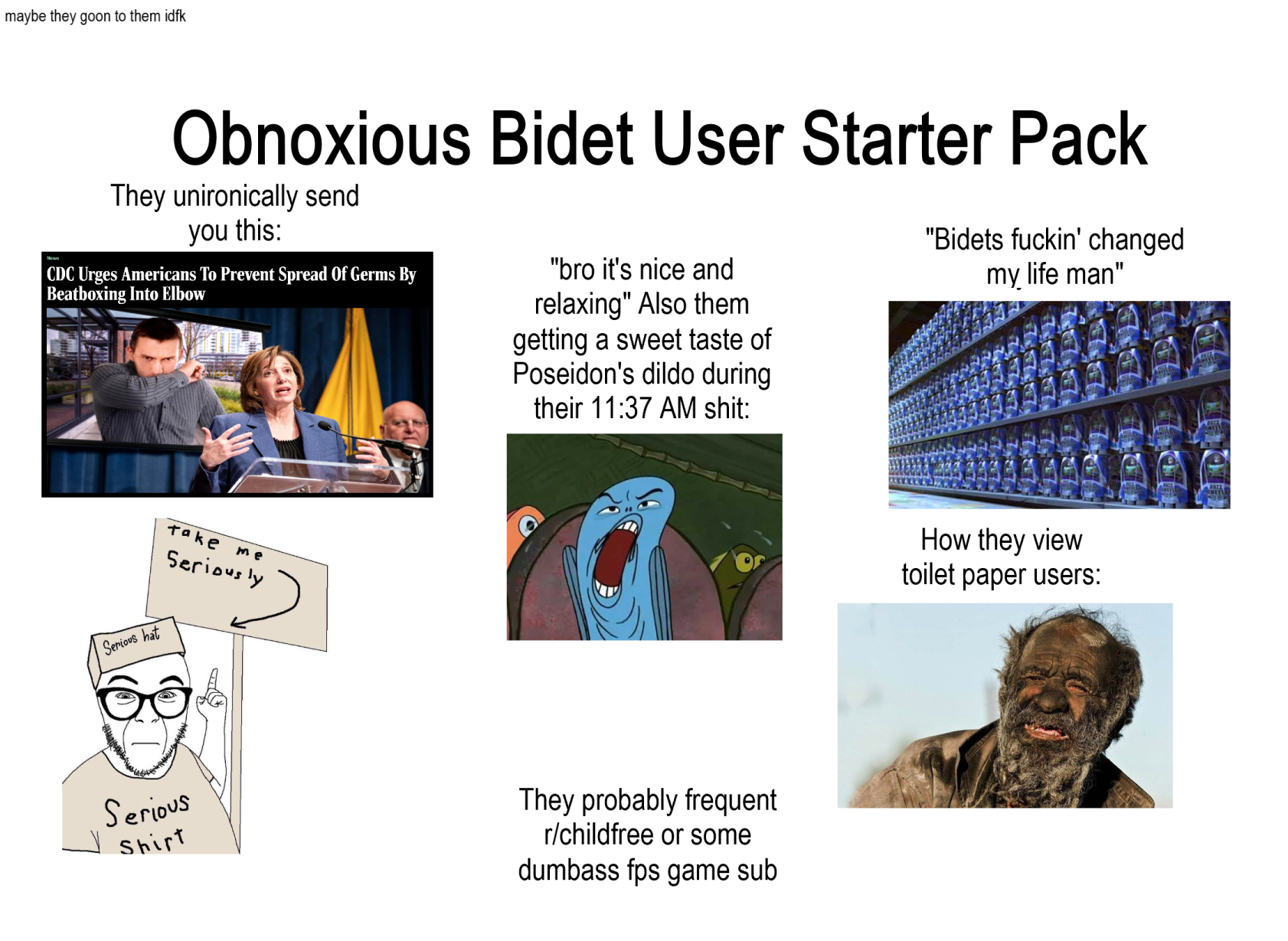 maybe they goon to them idfk Obnoxious Bidet User Starter Pack They unironically send you this: CDC Urges Americans To Prevent Spread Of Germs By Beatboxing Into Elbow "bro it's nice and relaxing" Also them getting a sweet taste of Poseidon's dildo during their 11:37 AM s---: "Bidets f-----' changed my life man" Serious hat Take me Seriously Serious Shirt They probably frequent r/childfree or some dumbass fps game sub How they view toilet paper users: