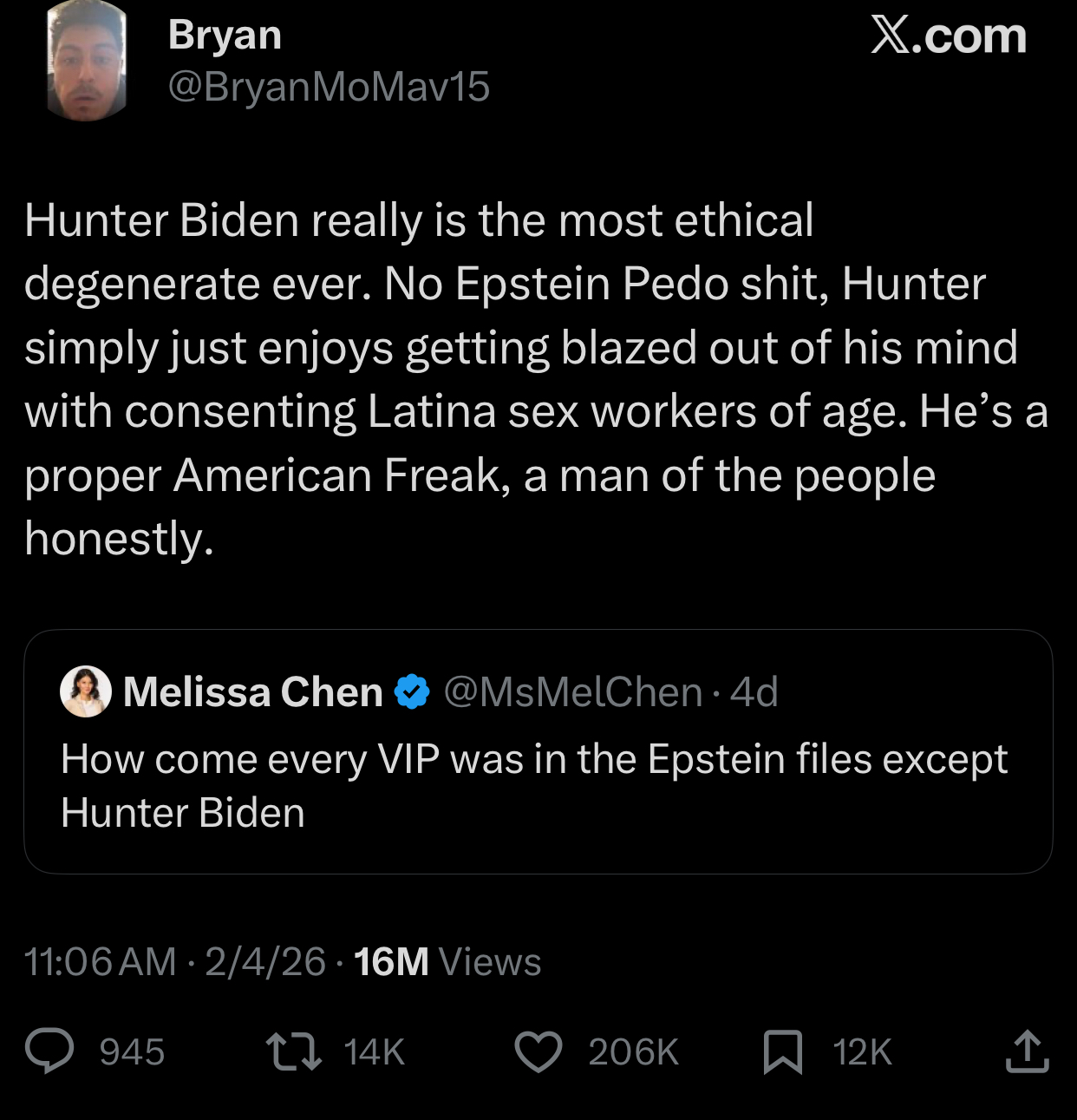 Bryan X.com @BryanMoMav15 Hunter Biden really is the most ethical degenerate ever. No Epstein P--- s---, Hunter simply just enjoys getting blazed out of his mind with consenting Latina sex workers of age. He's a proper American Freak, a man of the people honestly. Melissa Chen @MsMelChen. 4d How come every VIP was in the Epstein files except Hunter Biden • 11:06 AM 2/4/26 16M Views 945 14K 206K 12K ↑