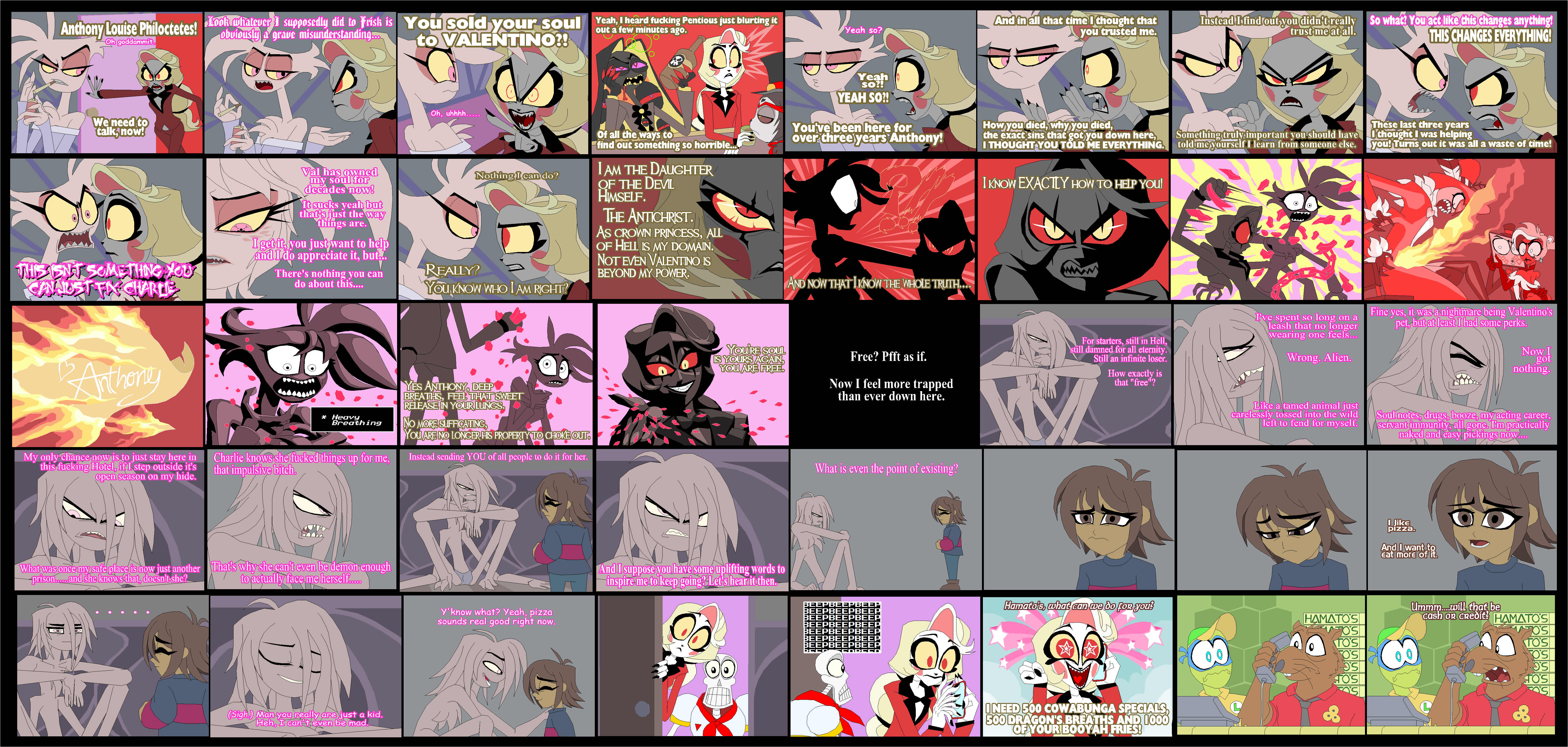 out a few minutes ago. Anthony Louise Philoctetes! Look whatever I supposedly did to Frisk is You sold your soul Yeah, I heard f------ Pentious just blurting it to VALENTINO?! Oh goddammit. Yeah so? We need to talk, now! Oh, uhhhh..... W Yeah so?! YEAH SO?! And in all that time I thought that you trusted me. Instead I find out you didn't really So what? You act like this changes anything! trust me at all. THIS CHANGES EVERYTHING! Of all the ways to You've been here for over three years Anthony! find out something so horrible... How you died, why you died, the exact sins that got you down here, I THOUGHT YOU TOLD ME EVERYTHING. These last three years Something truly important you should have told me yourself I learn from someone else. I thought I was helping you! Turns out it was all a waste of time! I KNOW EXACTLY HOW TO HELP YOU! THIS ENT SOMETHING YOU CANAUSTFIX CHARLE Val has owned my soul for decades now! It sucks yeah but that's just the way things are. I get it, you just want to help and I do appreciate it, but... There's nothing you can do about this.... REALLY? Nothing I can do? YOU KNOW WHO I AM RIGHT? I AM THE DAUGHTER OF THE DEVIL HIMSELF. THE ANTICHRIST. AS CROWN PRINCESS, ALL OF HELL IS MY DOMAIN. NOT EVEN VALENTINO IS BEYOND MY POWER. Anthony My only chance now is to just stay here in this f------ Hotel, if I step outside it's open season on my hide. * Heavy Breathing Charlie knows she f----- things up for me, that impulsive bitch. YES ANTHONY, DEEP BREATHS, FEEL THAT SWEET RELEASE IN YOUR LUNGS. NO MORE SUFFICATING, YOU ARE NO LONGER HIS PROPERTY TO CHOKE OUT. Instead sending YOU of all people to do it for her. What was once my safe place is now just another -prison......and she knows that, doesn't she? That's why she can't even be demon enough to actually face me herself..... 10 TIL (Sigh.) Man you really are just a kid. Heh, I can't even be mad. Y'know what? Yeah, pizza sounds real good right now. AND NOW THAT I KNOW THE WHOLE TRUTH.... YOU'RE SOUL IS YOURS AGAIN, YOU ARE FREE. Free? Pfft as if. Now I feel more trapped than ever down here. And I suppose you have some uplifting words to inspire me to keep going? Let's hear it then. 00 What is even the point of existing? BEEPBEEPBEEP BEEPBEEPBEEP BEEPBEEPBEEP BEEPBEEPBEEP BEEPBEEPBEEP BEEPBEEPBEEP BEEPBEEPBEEP <COOCCO For starters, still in Hell, still damned for all eternity. Still an infinite loser. How exactly is that "free"? I've spent so long on a leash that no longer wearing one feels... Wrong. Alien. Fine yes, it was a nightmare being Valentino's pet, but at least I had some perks. Now I got nothing. Like a tamed animal just carelessly tossed into the wild left to fend for myself. Soul notes, drugs, booze, my acting career, servant immunity, all gone. I'm practically naked and easy pickings now.... Jike pizza. And I want to Eat more of Hamato's, what can we do for you? HAMATO'S Ummm....will that be cash or Credit? HAMATOS 705 705 TO'S TO'S O'S O'S TOS TOS FOS FOS I NEED 500 COWABUNGA SPECIALS, 500 DRAGON'S.BREATHS AND 1000 OF YOUR BOOYAH FRIES! L L & &