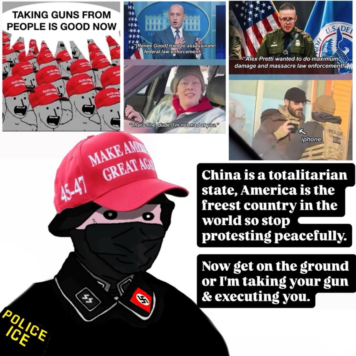 TAKING GUNS FROM PEOPLE IS GOOD NOW MAKTA GREAT MARTA GREAT HON MAKKAN GREAT MAKLA GREAT MAK TP SE "[Renee Good] tried to assassinate federal law enforcement." CIVIBLAT NON HOM U.S. DE "Alex Pretti wanted to do maximum damage and massacre law enforcement "That's fine, dude. I'm not mad at you." MAKE AM 45-47 GREAT AG iphone POLICE CH China is a totalitarian state, America is the freest country in the world so stop protesting peacefully. Now get on the ground or I'm taking your gun & executing you. POLICE ICE