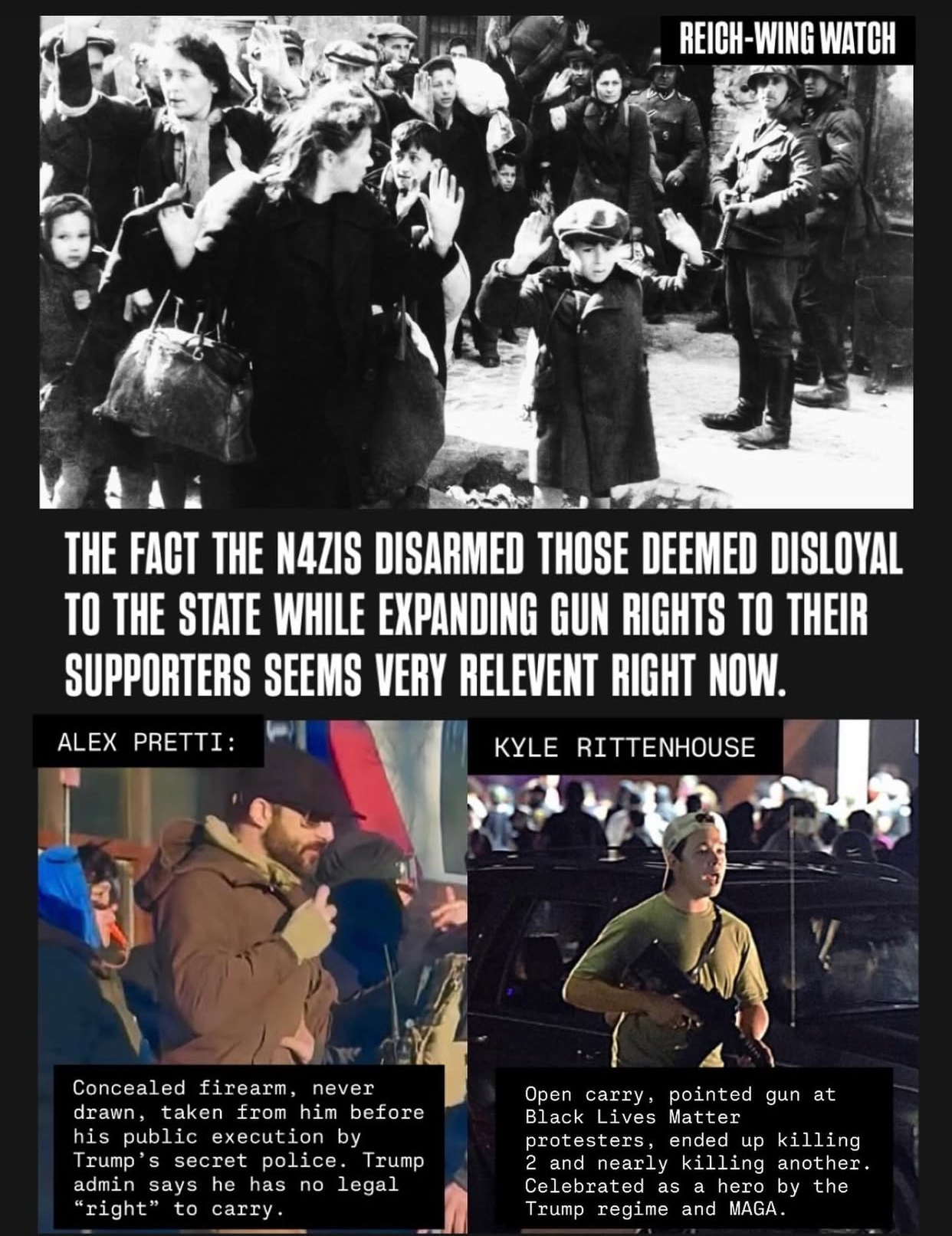 REICH-WING WATCH THE FACT THE NAZIS DISARMED THOSE DEEMED DISLOYAL TO THE STATE WHILE EXPANDING GUN RIGHTS TO THEIR SUPPORTERS SEEMS VERY RELEVENT RIGHT NOW. ALEX PRETTI: KYLE RITTENHOUSE Concealed firearm, never drawn, taken from him before his public execution by Trump's secret police. Trump admin says he has no legal "right" to carry. Open carry, pointed gun at Black Lives Matter protesters, ended up killing 2 and nearly killing another. Celebrated as a hero by the Trump regime and MAGA.