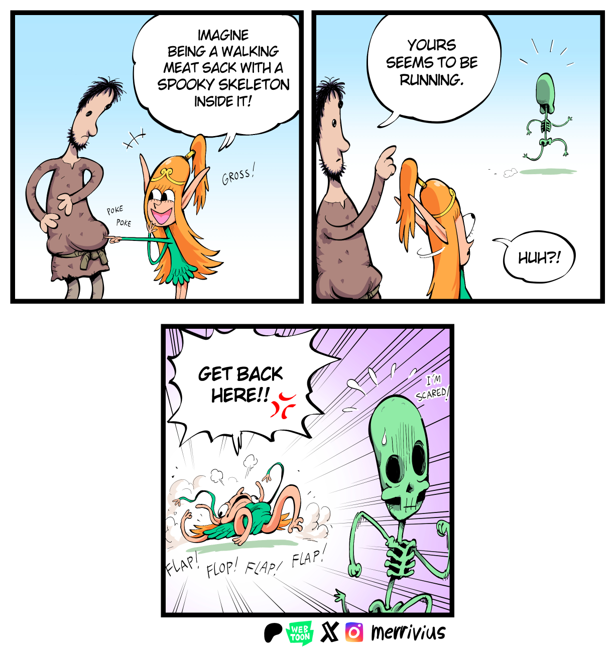 +x IMAGINE BEING A WALKING MEAT SACK WITH A SPOOKY SKELETON INSIDE IT! YOURS SEEMS TO BE RUNNING. POKE POKE GROSS! FLAP! GET BACK HERE!! FLOP! FLAP! FLAP! WEB TOON XOmerrivius I'M SCARED HUH?!