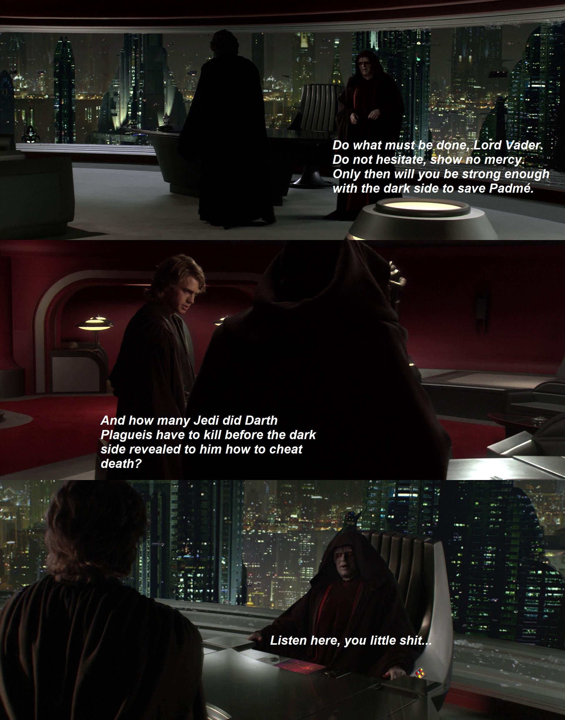 And how many Jedi did Darth Plagueis have to kill before the dark side revealed to him how to cheat death? Do what must be done, Lord Vader. Do not hesitate, show no mercy. Only then will you be strong enough with the dark side to save Padmé. Listen here, you little s---...