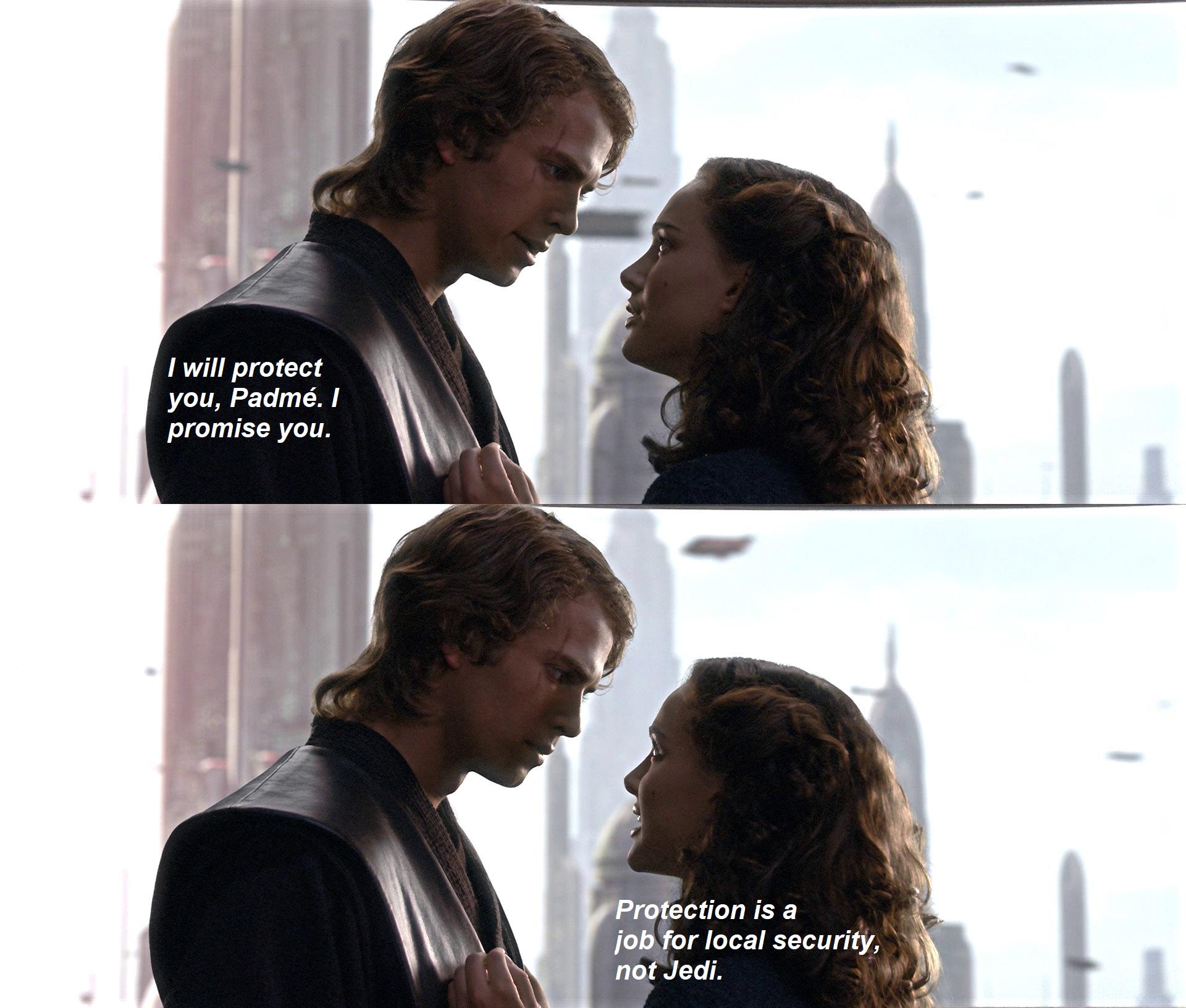 I will protect you, Padmé. I promise you. Protection is a job for local security, not Jedi.
