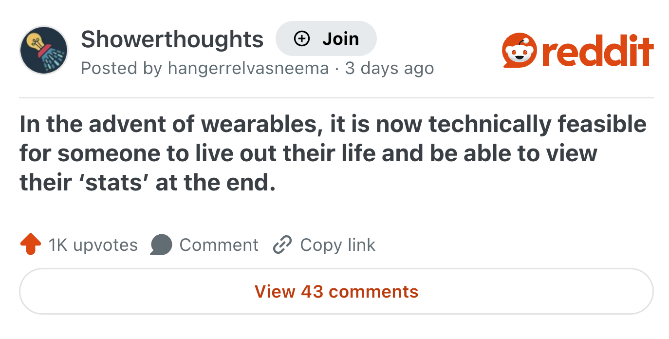 Showerthoughts Join Posted by hangerrelvasneema 3 days ago . reddit In the advent of wearables, it is now technically feasible for someone to live out their life and be able to view their 'stats' at the end. 1K upvotes Comment Copy link View 43 comments