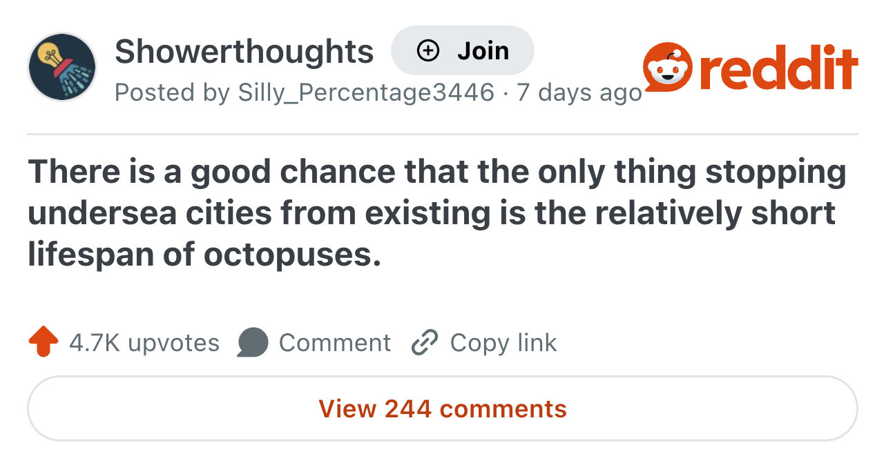 Showerthoughts + Join Posted by Silly_Percentage3446 -7 days ago reddit There is a good chance that the only thing stopping undersea cities from existing is the relatively short lifespan of octopuses. 4.7K upvotes Comment Copy link View 244 comments