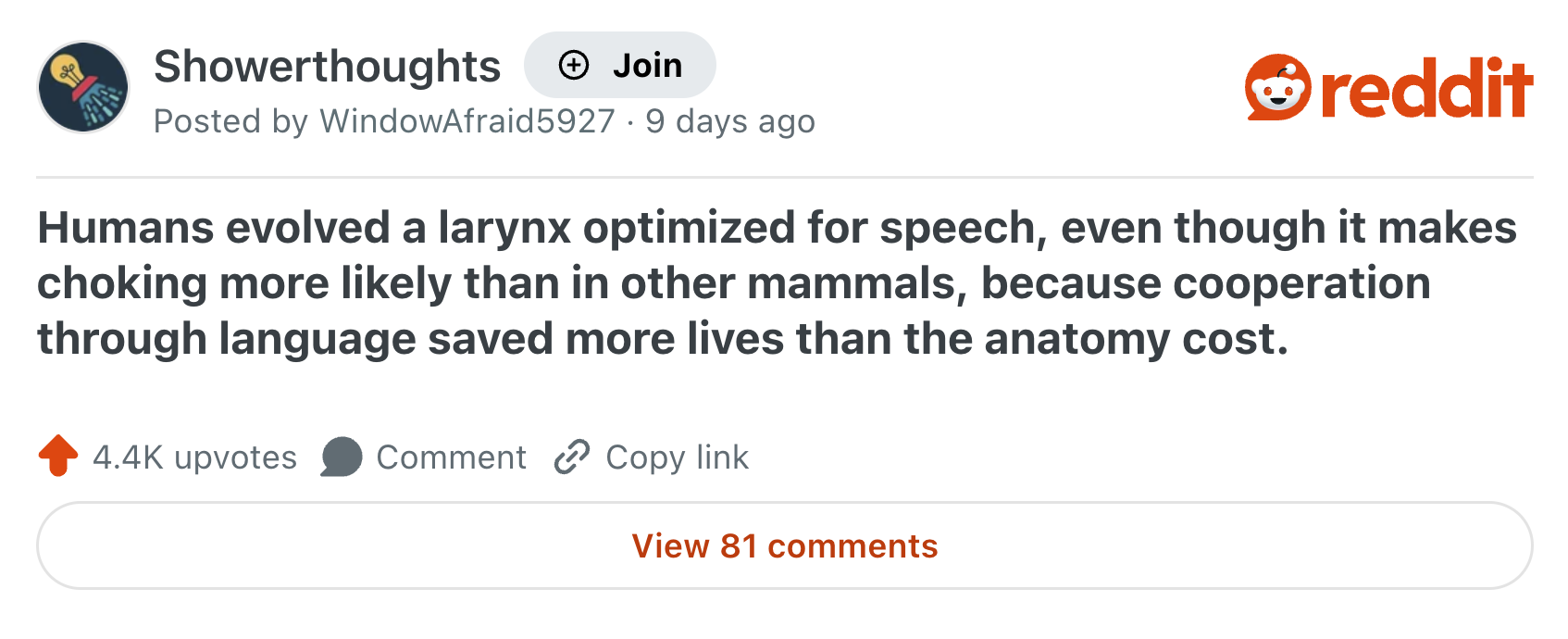 Showerthoughts + Join Posted by WindowAfraid 5927.9 days ago reddit Humans evolved a larynx optimized for speech, even though it makes choking more likely than in other mammals, because cooperation through language saved more lives than the anatomy cost. 4.4K upvotes Comment Copy link View 81 comments