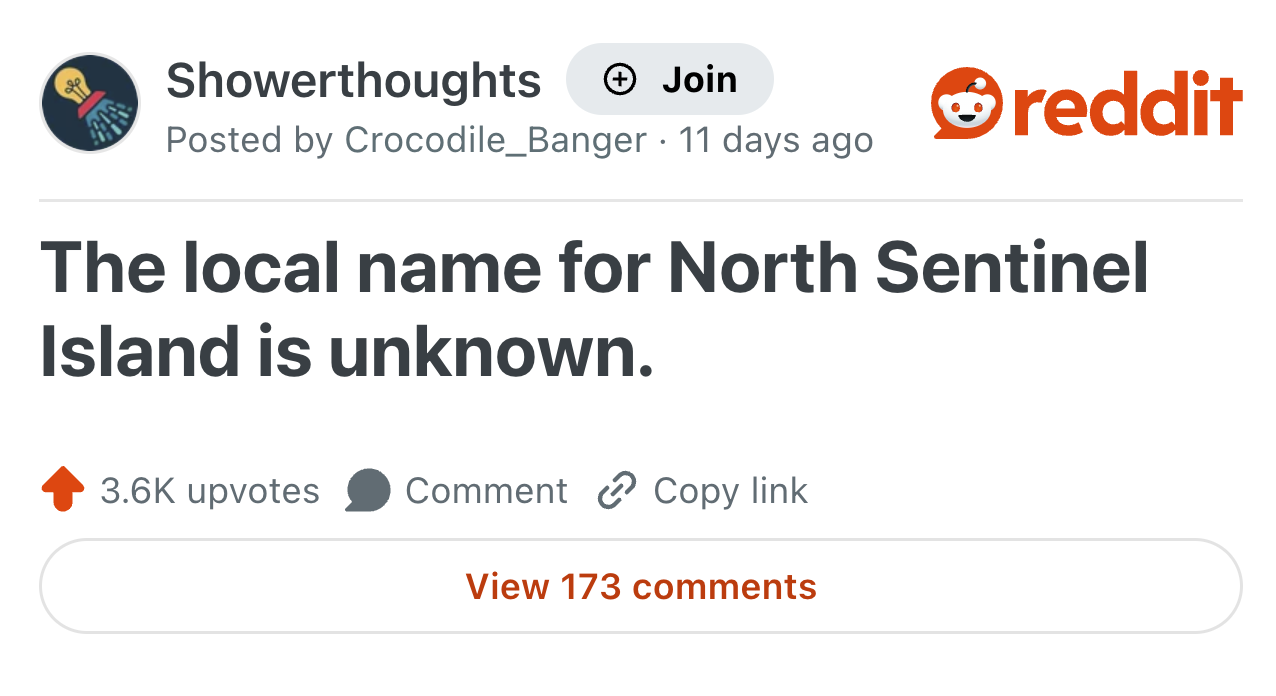 Showerthoughts Join Posted by Crocodile_Banger · 11 days ago reddit The local name for North Sentinel Island is unknown. 3.6K upvotes Comment Copy link View 173 comments