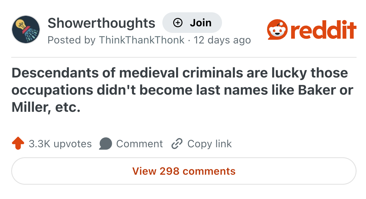 Showerthoughts Join Posted by ThinkThankThonk · 12 days ago • reddit Descendants of medieval criminals are lucky those occupations didn't become last names like Baker or Miller, etc. 3.3K upvotes Comment Copy link View 298 comments