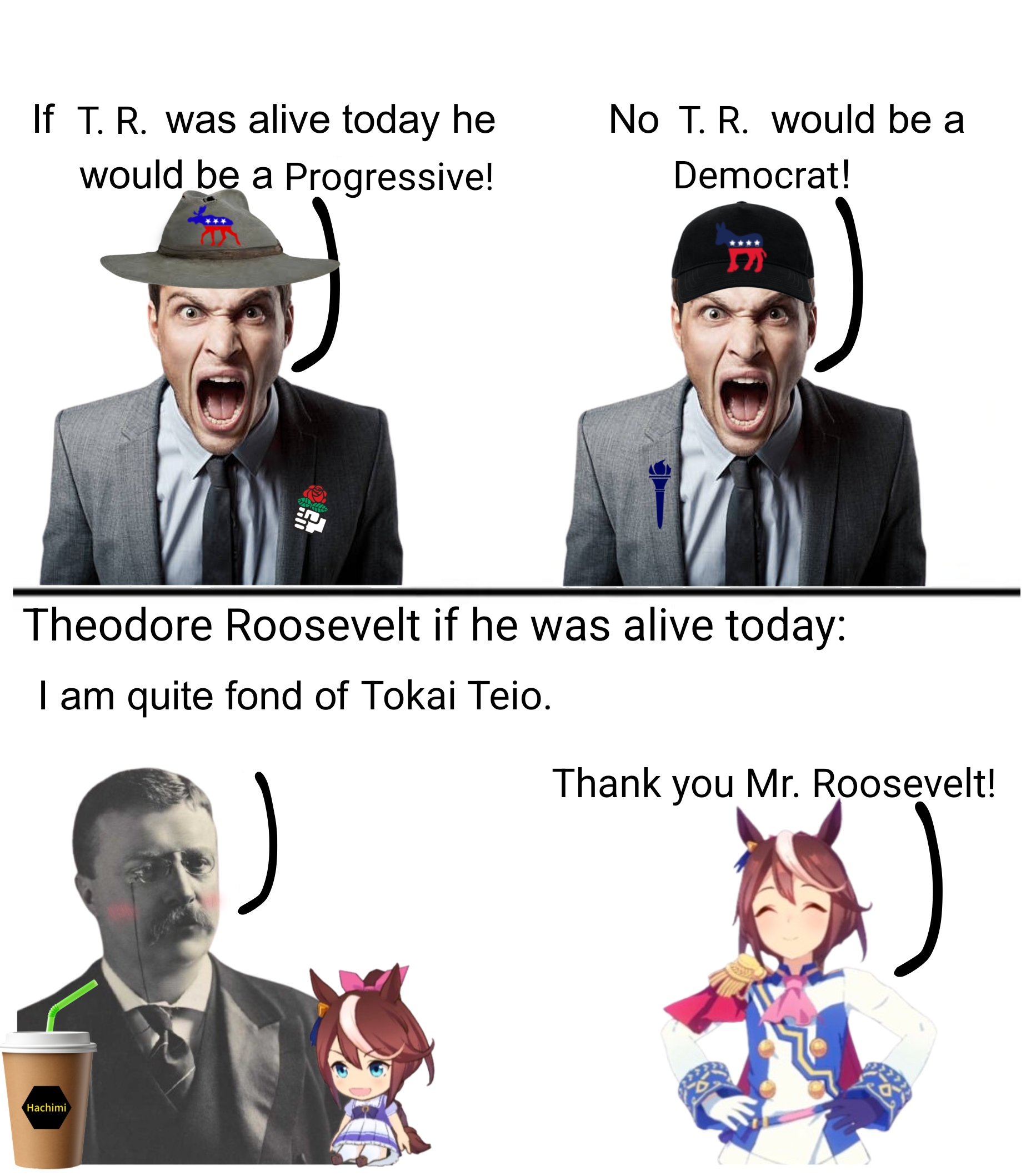 If T. R. was alive today he would be a Progressive! ll No T. R. would be a Democrat! Theodore Roosevelt if he was alive today: I am quite fond of Tokai Teio. Thank you Mr. Roosevelt! Hachimi