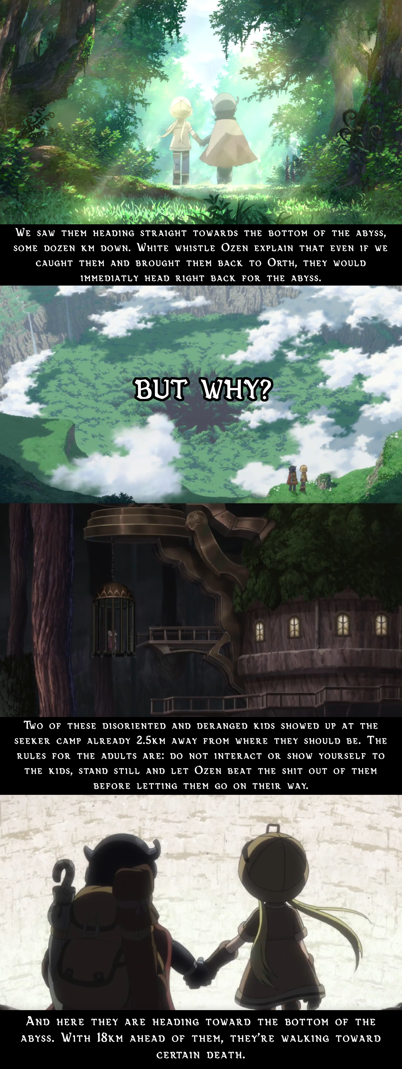 WE SAW THEM Heading STRAIGHT TOWARDS THE BOTTOM OF THE ABYSS, SOME DOZEN KM DOWN. WHITE WHISTLE OZEN Explain that EVEN IF WE CAUGHT THEM AND BROUGHT THEM BACK TO ORTH, THEY WOULD IMMEDIATLY HEAD RIGHT BACK FOR THE ABYSS. BUT WHY? A TWO OF THESE DISORIENTED AND DERANGED KIDS SHOWED UP AT THE SEEKER CAMP ALREADY 2.5km away FROM WHERE they should be. The RULES FOR THE ADULTS ARE: DO NOT INTERACT OR SHOW YOURSELF TO THE KIDS, STAND STILL AND LET ÖZEN BEAT THE s--- out of them BEFORE LETTING THEM GO ON THEIR WAY. AND HERE THEY ARE HEADING TOWARD THE BOTTOm of the Abyss. With 18km ahead of them, they'rE WALKING TOWARD CERTAIN DEATH.