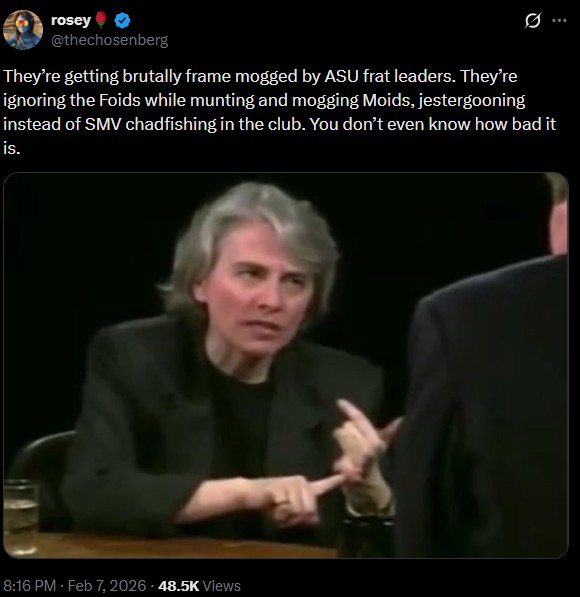 P Q rosey @thechosenberg They're getting brutally frame mogged by ASU frat leaders. They're ignoring the Foids while munting and mogging Moids, jestergooning instead of SMV chadfishing in the club. You don't even know how bad it is. 8:16 PM - Feb 7, 2026 48.5K Views