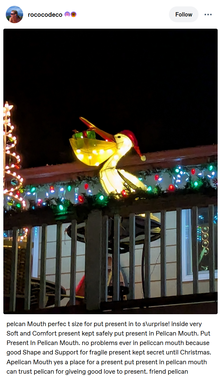 rococodeco Follow pelcan Mouth perfect size for put present in to s\urprise! inside very Soft and Comfort present kept safely put present in Pelican Mouth. Put Present In Pelican Mouth. no problems ever in peliccan mouth because good Shape and Support for fragile present kept secret until Christmas. Apelican Mouth yes a place for a present put present in pelican mouth can trust pelican for giveing good love to present. friend pelican